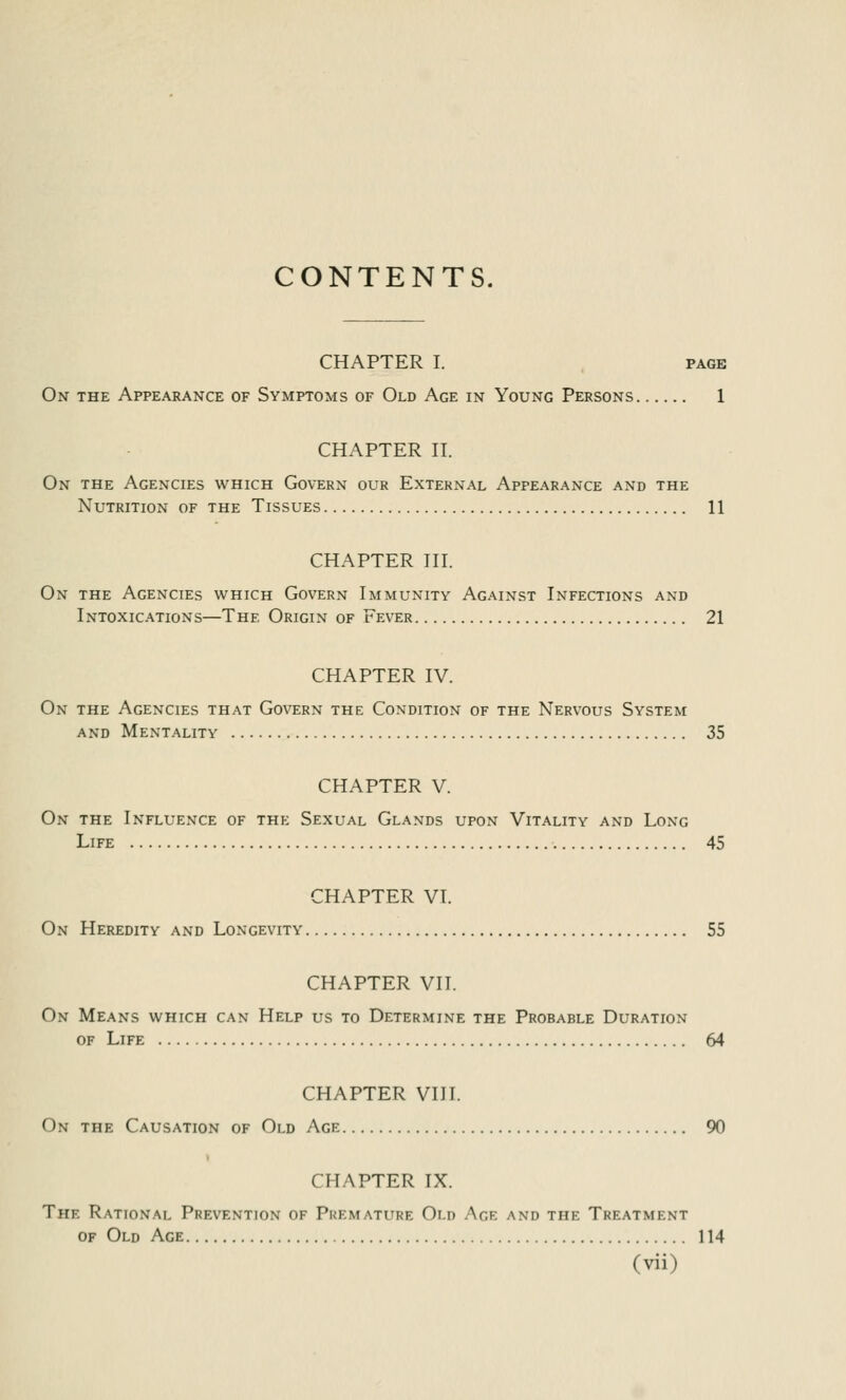 CONTENTS. CHAPTER I. page On the Appearance of Symptoms of Old Age in Young Persons 1 CHAPTER II. On the Agencies which Govern our External Appearance and the Nutrition of the Tissues 11 CHAPTER III. On the Agencies which Govern Immunity Against Infections and Intoxications—The Origin of Fever 21 CHAPTER IV. On the Agencies that Govern the Condition of the Nervous System and Mentality 35 CHAPTER V. On the Influence of the Sexual Glands upon Vitality and Long Life 45 CHAPTER VI. On Heredity and Longevity 55 CHAPTER VII. On Means which can Help us to Determine the Probable Duration of Life 64 CHAPTER VIII. On the Causation of Old Age 90 CHAPTER IX. The Rational Prevention of Premature Old Age and the Treatment of Old Age 114
