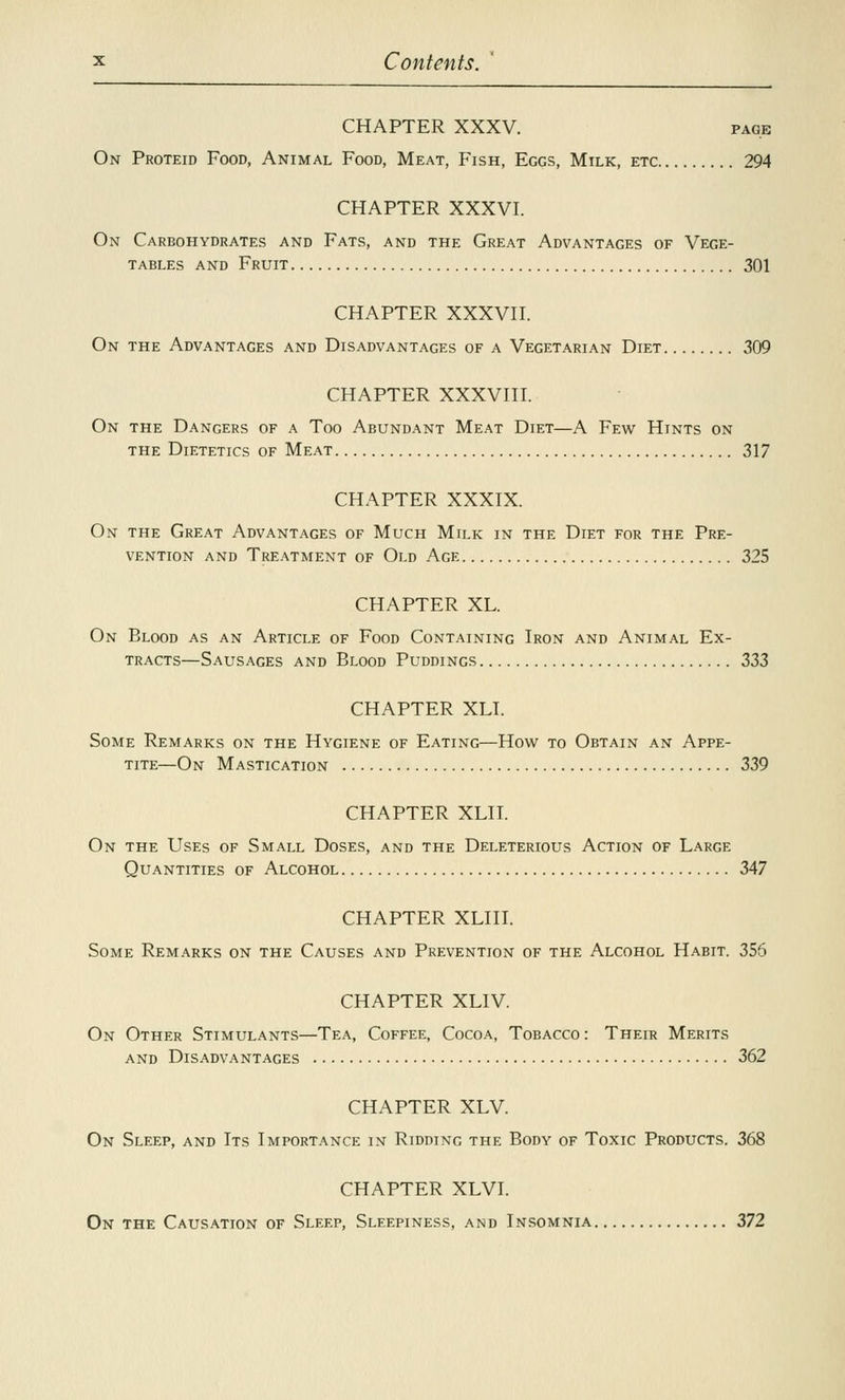 CHAPTER XXXV. page On Proteid Food, Animal Food, Meat, Fish, Eggs, Milk, etc 294 CHAPTER XXXVI. On Carbohydrates and Fats, and the Great Advantages of Vege- tables and Fruit 301 CHAPTER XXXVII. On the Advantages and Disadvantages of a Vegetarian Diet 309 CHAPTER XXXVIII. On the Dangers of a Too Abundant Meat Diet—A Few Hints on the Dietetics of Meat 317 CHAPTER XXXIX. On the Great Advantages of Much Milk in the Diet for the Pre- vention and Treatment of Old Age 325 CHAPTER XL. On Blood as an Article of Food Containing Iron and Animal Ex- tracts—Sausages and Blood Puddings 333 CHAPTER XLI. Some Remarks on the Hygiene of Eating—How to Obtain an Appe- tite—On Mastication 339 CHAPTER XLII. On the Uses of Small Doses, and the Deleterious Action of Large Quantities of Alcohol 347 CHAPTER XLIII. Some Remarks on the Causes and Prevention of the Alcohol Habit. 356 CHAPTER XLIV On Other Stimulants—Tea, Coffee, Cocoa, Tobacco : Their Merits and Disadvantages 362 CHAPTER XLV. On Sleep, and Its Importance in Ridding the Body of Toxic Products. 368 CHAPTER XLVI. On the Causation of Sleep, Sleepiness, and Insomnia 372