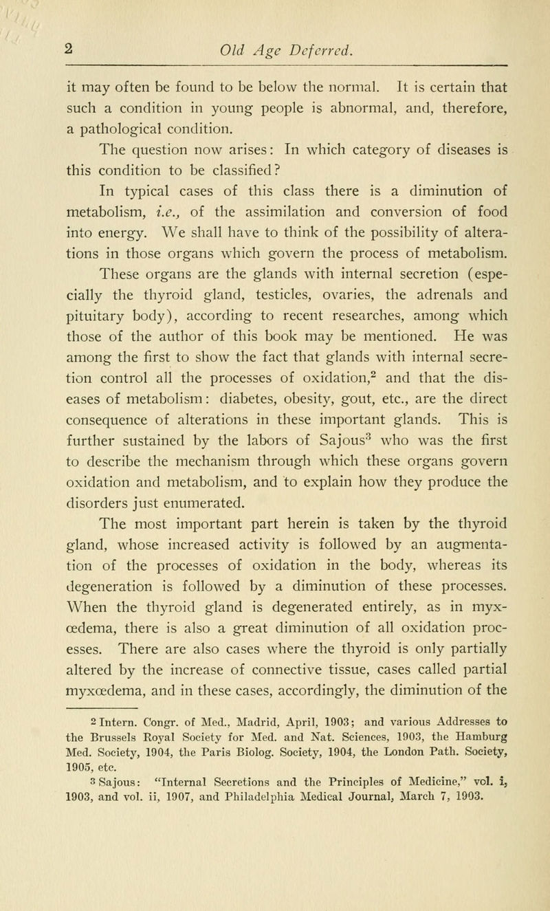 it may often be found to be below the normal. It is certain that such a condition in young people is abnormal, and, therefore, a pathological condition. The question now arises: In which category of diseases is this condition to be classified? In typical cases of this class there is a diminution of metabolism, i.e., of the assimilation and conversion of food into energy. We shall have to think of the possibility of altera- tions in those organs which govern the process of metabolism. These organs are the glands with internal secretion (espe- cially the thyroid gland, testicles, ovaries, the adrenals and pituitary body), according to recent researches, among which those of the author of this book may be mentioned. He was among the first to show the fact that glands with internal secre- tion control all the processes of oxidation,2 and that the dis- eases of metabolism: diabetes, obesity, gout, etc., are the direct consequence of alterations in these important glands. This is further sustained by the labors of Sajous3 who was the first to describe the mechanism through which these organs govern oxidation and metabolism, and to explain how they produce the disorders just enumerated. The most important part herein is taken by the thyroid gland, whose increased activity is followed by an augmenta- tion of the processes of oxidation in the body, whereas its degeneration is followed by a diminution of these processes. When the thyroid gland is degenerated entirely, as in myx- cedema, there is also a great diminution of all oxidation proc- esses. There are also cases where the thyroid is only partially altered by the increase of connective tissue, cases called partial myxcedema, and in these cases, accordingly, the diminution of the 2 Intern. Congr. of Med., Madrid, April, 1903; and various Addresses to the Brussels Royal Society for Med. and Nat. Sciences, 1903, the Hamburg Med. Society, 1904, the Paris Biolog. Society, 1904, the London Path. Society, 1905, etc. 3 Sajous: Internal Secretions and the Principles of Medicine, vol. i, 1903, and vol. ii, 1907, and Philadelphia Medical Journal, March 7, 1903.