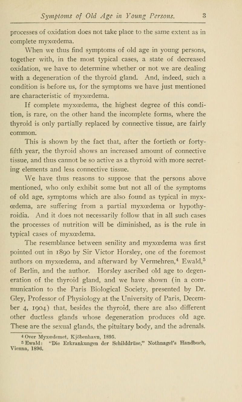 processes of oxidation does not take place to the same extent as in complete myxoedema. When we thus find symptoms of old age in young persons, together with, in the most typical cases, a state of decreased oxidation, we have to determine whether or not we are dealing with a degeneration of the thyroid gland. And, indeed, such a condition is before us, for the symptoms we have just mentioned are characteristic of myxoedema. If complete myxoedema, the highest degree of this condi- tion, is rare, on the other hand the incomplete forms, where the thyroid is only partially replaced by connective tissue, are fairly common. This is shown by the fact that, after the fortieth or forty- fifth year, the thyroid shows an increased amount of connective tissue, and thus cannot be so active as a thyroid with more secret- ing elements and less connective tissue. We have thus reasons to suppose that the persons above mentioned, who only exhibit some but not all of the symptoms of old age, symptoms which are also found as typical in myx- oedema, are suffering from a partial myxoedema or hypothy- roidia. And it does not necessarily follow that in all such cases the processes of nutrition will be diminished, as is the rule in typical cases of myxoedema. The resemblance between senility and myxoedema was first pointed out in 1890 by Sir Victor Horsley, one of the foremost authors on myxoedema, and afterward by Vermehren,4 Ewald,5 of Berlin, and the author. Horsley ascribed old age to degen- eration of the thyroid gland, and we have shown (in a com- munication to the Paris Biological Society, presented by Dr. Gley, Professor of Physiology at the University of Paris, Decem- ber 4, 1904) that, besides the thyroid, there are also different other ductless glands whose degeneration produces old age. These are the sexual glands, the pituitary body, and the adrenals. 4 Over Myxoedemet, Kjobenhavn, 1895. Ewald: Die Erkrankungen der Schilddruse, Nothnagel's Handburh, Vienna, 189G.