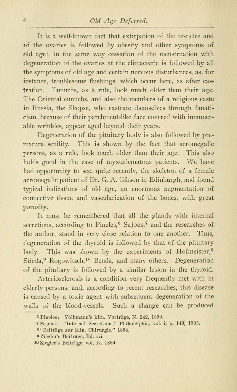 It is a well-known fact that extirpation of the testicles and of the ovaries is followed by obesity and other symptoms of old age; in the same way cessation of the menstruation with degeneration of the ovaries at the climacteric is followed by all the symptoms of old age and certain nervous disturbances, as, for instance, troublesome flushings, which occur here, as after cas- tration. Eunuchs, as a rule, look much older than their age. The Oriental eunuchs, and also the members of a religious caste in Russia, the Skopse, who castrate themselves through fanati- cism, because of their parchment-like face covered with innumer- able wrinkles, appear aged beyond their years. Degeneration of the pituitary body is also followed by pre- mature senility. This is shown by the fact that acromegalic persons, as a rule, look much older than their age. This also holds good in the case of myxcedematous patients. We have had opportunity to see, quite recently, the skeleton of a female acromegalic patient of Dr. G. A. Gibson in Edinburgh, and found typical indications of old age, an enormous augmentation of connective tissue and vascularization of the bones, with great porosity. It must be remembered that all the glands with internal secretions, according to Pineles,6 Sajous,7 and the researches of the author, stand in very close relation to one another. Thus, degeneration of the thyroid is followed by that of the pituitary- body. This was shown by the experiments of Hofmeister,8 Stieda,9 Rogowitsch,10 Benda, and many others. Degeneration of the pituitary is followed by a similar lesion in the thyroid. Arteriosclerosis is a condition very frequently met with in elderly persons, and, according to recent researches, this disease is caused by a toxic agent with subsequent degeneration of the walls of the blood-vessels. Such a change can be produced 6Pineles: Volkmann's klin. Vortrage, N. 242, 1899. 7 Sajous: Internal Secretions, Philadelphia, vol. i, p. 140, 1903. 8 Beitrage zur klin. Chirurgie, 1894. 9 Ziegler's Beitrage, Bd. vii. lOZiegler's Beitrage, vol. iv, 1889.