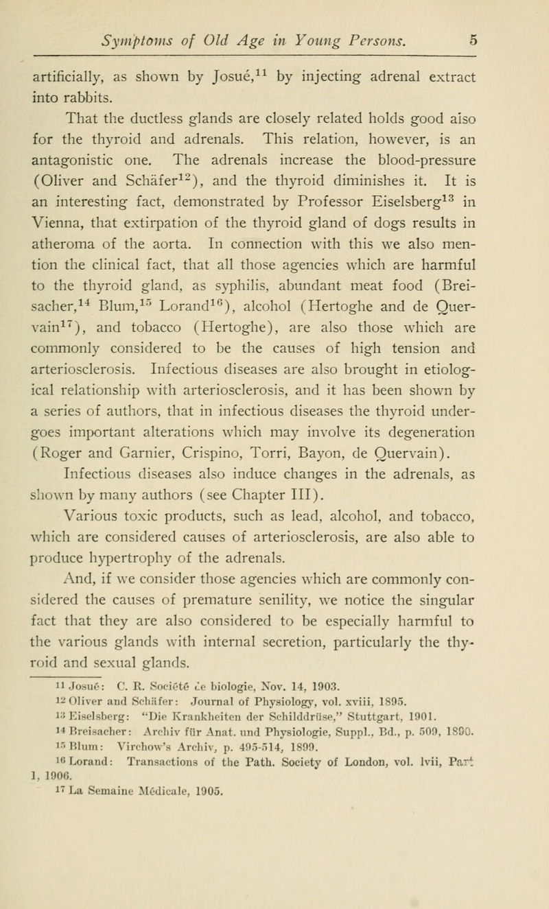 artificially, as shown by Josue,11 by injecting adrenal extract into rabbits. That the ductless glands are closely related holds good also for the thyroid and adrenals. This relation, however, is an antagonistic one. The adrenals increase the blood-pressure (Oliver and Schafer12), and the thyroid diminishes it. It is an interesting fact, demonstrated by Professor Eiselsberg13 in Vienna, that extirpation of the thyroid gland of dogs results in atheroma of the aorta. In connection with this we also men- tion the clinical fact, that all those agencies which are harmful to the thyroid gland, as syphilis, abundant meat food (Brei- sacher,14 Blum,15 Lorand10), alcohol (Hertoghe and de Quer- vain17), and tobacco (Hertoghe), are also those which are commonly considered to be the causes of high tension and arteriosclerosis. Infectious diseases are also brought in etiolog- ical relationship with arteriosclerosis, and it has been shown by a series of authors, that in infectious diseases the thyroid under- goes important alterations which may involve its degeneration (Roger and Gamier, Crispino, Torri, Bayon, de Ouervain). Infectious diseases also induce changes in the adrenals, as shown by many authors (see Chapter III). Various toxic products, such as lead, alcohol, and tobacco, which are considered causes of arteriosclerosis, are also able to produce hypertrophy of the adrenals. And, if we consider those agencies which are commonly con- sidered the causes of premature senility, we notice the singular fact that they are also considered to be especially harmful to the various glands with internal secretion, particularly the thy- roid and sexual glands. 11 Josu6: ('. R. Society tie luologio, Nov. 14, 1903. i-olhcr and Schafer: Journal of Physiology, vol. xviii, 1895. 13 Eiselsberg: Die Krankheiten der Schilddrtise, Stuttgart. 1901. MBreisacher: Archiv fur Anat. and Physiologie, Suppl., Bd.3 p. 509, 1890. 15 Blum: Yin-how's Archiv, p. 495-514, 1S99. L6Lorand: Transactions of the Path. Society of London, vol. lvii, Part 1, 1900. i~ La Semaine Medicale, 1905.