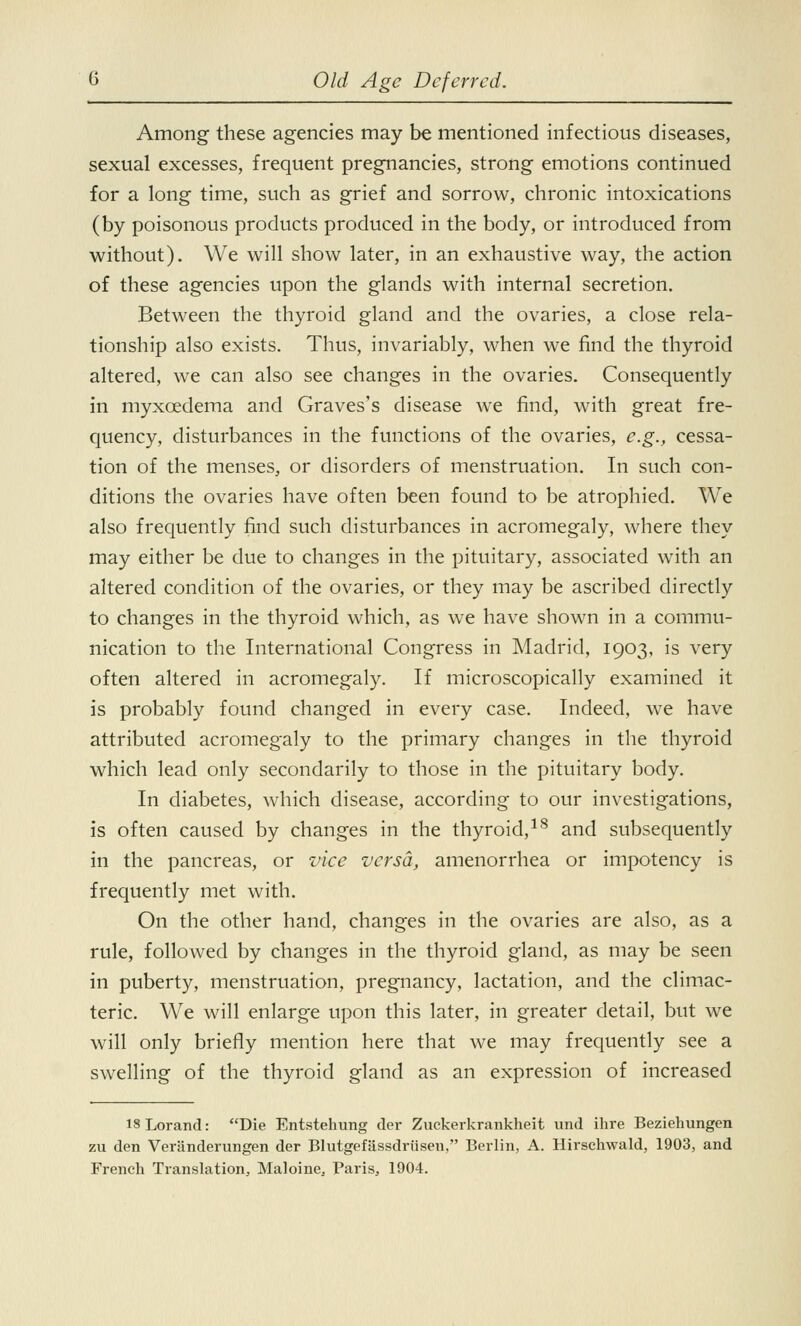 Among these agencies may be mentioned infectious diseases, sexual excesses, frequent pregnancies, strong emotions continued for a long time, such as grief and sorrow, chronic intoxications (by poisonous products produced in the body, or introduced from without). We will show later, in an exhaustive way, the action of these agencies upon the glands with internal secretion. Between the thyroid gland and the ovaries, a close rela- tionship also exists. Thus, invariably, when we find the thyroid altered, we can also see changes in the ovaries. Consequently in myxcedema and Graves's disease we find, with great fre- quency, disturbances in the functions of the ovaries, e.g., cessa- tion of the menses, or disorders of menstruation. In such con- ditions the ovaries have often been found to be atrophied. We also frequently find such disturbances in acromegaly, where they may either be due to changes in the pituitary, associated with an altered condition of the ovaries, or they may be ascribed directly to changes in the thyroid which, as we have shown in a commu- nication to the International Congress in Madrid, 1903, is very often altered in acromegaly. If microscopically examined it is probably found changed in every case. Indeed, we have attributed acromegaly to the primary changes in the thyroid which lead only secondarily to those in the pituitary body. In diabetes, which disease, according to our investigations, is often caused by changes in the thyroid,18 and subsequently in the pancreas, or vice versa, amenorrhea or impotency is frequently met with. On the other hand, changes in the ovaries are also, as a rule, followed by changes in the thyroid gland, as may be seen in puberty, menstruation, pregnancy, lactation, and the climac- teric. We will enlarge upon this later, in greater detail, but we will only briefly mention here that we may frequently see a swelling of the thyroid gland as an expression of increased 13 Lorand: Die Entstehung der Zuckerkrankheit und ihre Beziehungen zu den Veriinderungen der Blutgefassdriisen, Berlin, A. Hirschwald, 1903, and French Translation, Maloine, Paris, 1904.