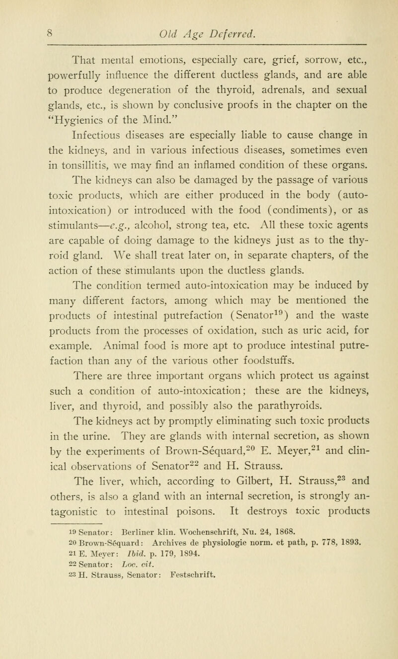 That mental emotions, especially care, grief, sorrow, etc., powerfully influence the different ductless glands, and are able to produce degeneration of the thyroid, adrenals, and sexual glands, etc., is shown by conclusive proofs in the chapter on the Hygienics of the Mind. Infectious diseases are especially liable to cause change in the kidneys, and in various infectious diseases, sometimes even in tonsillitis, we may find an inflamed condition of these organs. The kidneys can also be damaged by the passage of various toxic products, which are either produced in the body (auto- intoxication) or introduced with the food (condiments), or as stimulants—e.g., alcohol, strong tea, etc. All these toxic agents are capable of doing damage to the kidneys just as to the thy- roid gland. We shall treat later on, in separate chapters, of the action of these stimulants upon the ductless glands. The condition termed auto-intoxication may be induced by many different factors, among which may be mentioned the products of intestinal putrefaction (Senator19) and the waste products from the processes of oxidation, such as uric acid, for example. Animal food is more apt to produce intestinal putre- faction than any of the various other foodstuffs. There are three important organs which protect us against such a condition of auto-intoxication; these are the kidneys, liver, and thyroid, and possibly also the parathyroids. The kidneys act by promptly eliminating such toxic products in the urine. They are glands with internal secretion, as shown by the experiments of Brown-Sequard,20 E. Meyer,21 and clin- ical observations of Senator22 and H. Strauss. The liver, which, according to Gilbert, H. Strauss,23 and others, is also a gland with an internal secretion, is strongly an- tagonistic to intestinal poisons. It destroys toxic products 19 Senator: Berliner klin. Wochenschrift, Nu. 24, 1868. 20 Brown-Sequard: Archives de physiologie norm, et path, p. 778, 1893. 21 E. Meyer: Ibid. p. 179, 1894. 22 Senator: hoc. cit.