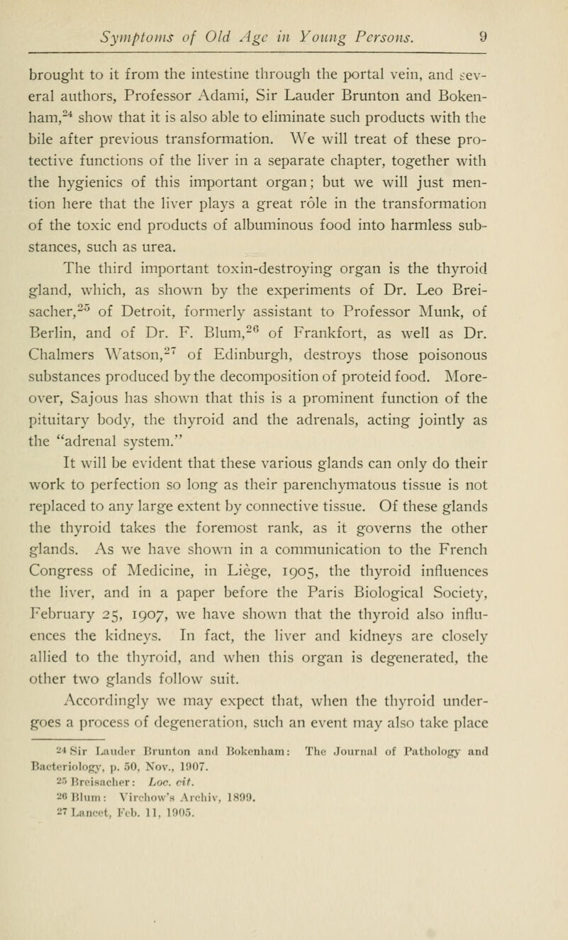 brought to it from the intestine through the portal vein, and sev- eral authors, Professor Adami, Sir Lauder Brunton and Boken- ham,24 show that it is also able to eliminate such products with the bile after previous transformation. We will treat of these pro- tective functions of the liver in a separate chapter, together with the hygienics of this important organ; but we will just men- tion here that the liver plays a great role in the transformation of the toxic end products of albuminous food into harmless sub- stances, such as urea. The third important toxin-destroying organ is the thyroid gland, which, as shown by the experiments of Dr. Leo Brei- sacher,20 of Detroit, formerly assistant to Professor Munk, of Berlin, and of Dr. F. Blum,26 of Frankfort, as well as Dr. Chalmers Watson,27 of Edinburgh, destroys those poisonous substances produced by the decomposition of proteid food. More- over, Sajous has shown that this is a prominent function of the pituitary body, the thyroid and the adrenals, acting jointly as the adrenal system. It will be evident that these various glands can only do their work to perfection so long as their parenchymatous tissue is not replaced to any large extent by connective tissue. Of these glands the thyroid takes the foremost rank, as it governs the other glands. As we have shown in a communication to the French Congress of Medicine, in Liege, 1905, the thyroid influences the liver, and in a paper before the Paris Biological Society, February 25, 1907, we have shown that the thyroid also influ- ences the kidneys. In fact, the liver and kidneys are closely allied to the thyroid, and when this organ is degenerated, the other two glands follow suit. Accordingly we may expect that, when the thyroid under- goes a process of degeneration, such an event may also take place -♦Sir Lauder Brunton ami Bokenham: The Journal of Pathology and Bacteriology, |>. 50, Nov.. i!)07. 25 Breisacher: /-«<••. cit. -'■■ Blum: Virchow'a Archiv, 1899. 27 Lancet, Feb. 11. L905.