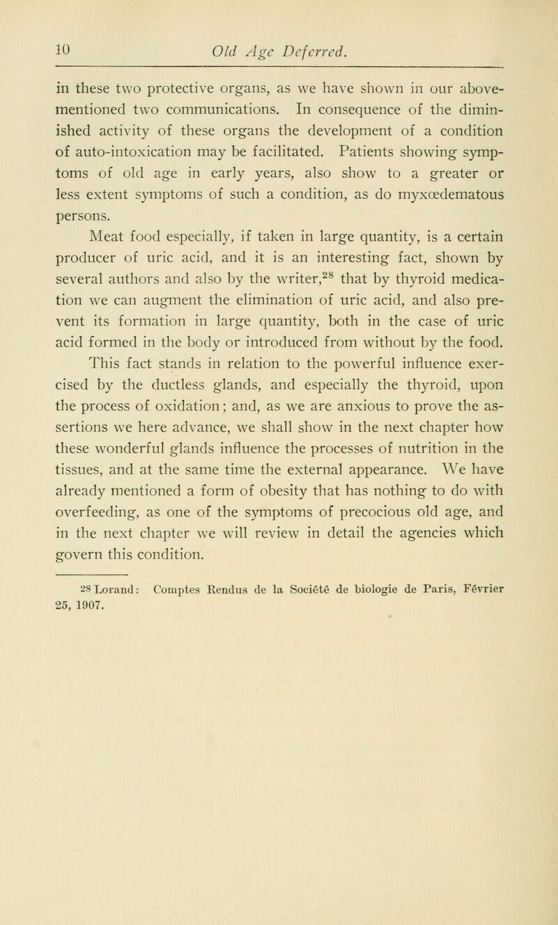 in these two protective organs, as we have shown in our above- mentioned two communications. In consequence of the dimin- ished activity of these organs the development of a condition of auto-intoxication may be facilitated. Patients showing symp- toms of old age in early years, also show to a greater or less extent symptoms of such a condition, as do myxcedematous persons. Meat food especially, if taken in large quantity, is a certain producer of uric acid, and it is an interesting fact, shown by several authors and also by the writer,28 that by thyroid medica- tion we can augment the elimination of uric acid, and also pre- vent its formation in large quantity, both in the case of uric acid formed in the body or introduced from without by the food. This fact stands in relation to the powerful influence exer- cised by the ductless glands, and especially the thyroid, upon the process of oxidation; and, as we are anxious to prove the as- sertions we here advance, we shall show in the next chapter how these wonderful glands influence the processes of nutrition in the tissues, and at the same time the external appearance. We have already mentioned a form of obesity that has nothing to do with overfeeding, as one of the symptoms of precocious old age, and in the next chapter we will review in detail the agencies which govern this condition. 28Lorand: Comptes Rendus de la Societe de biologie de Paris, Fevrier 25, 1907.