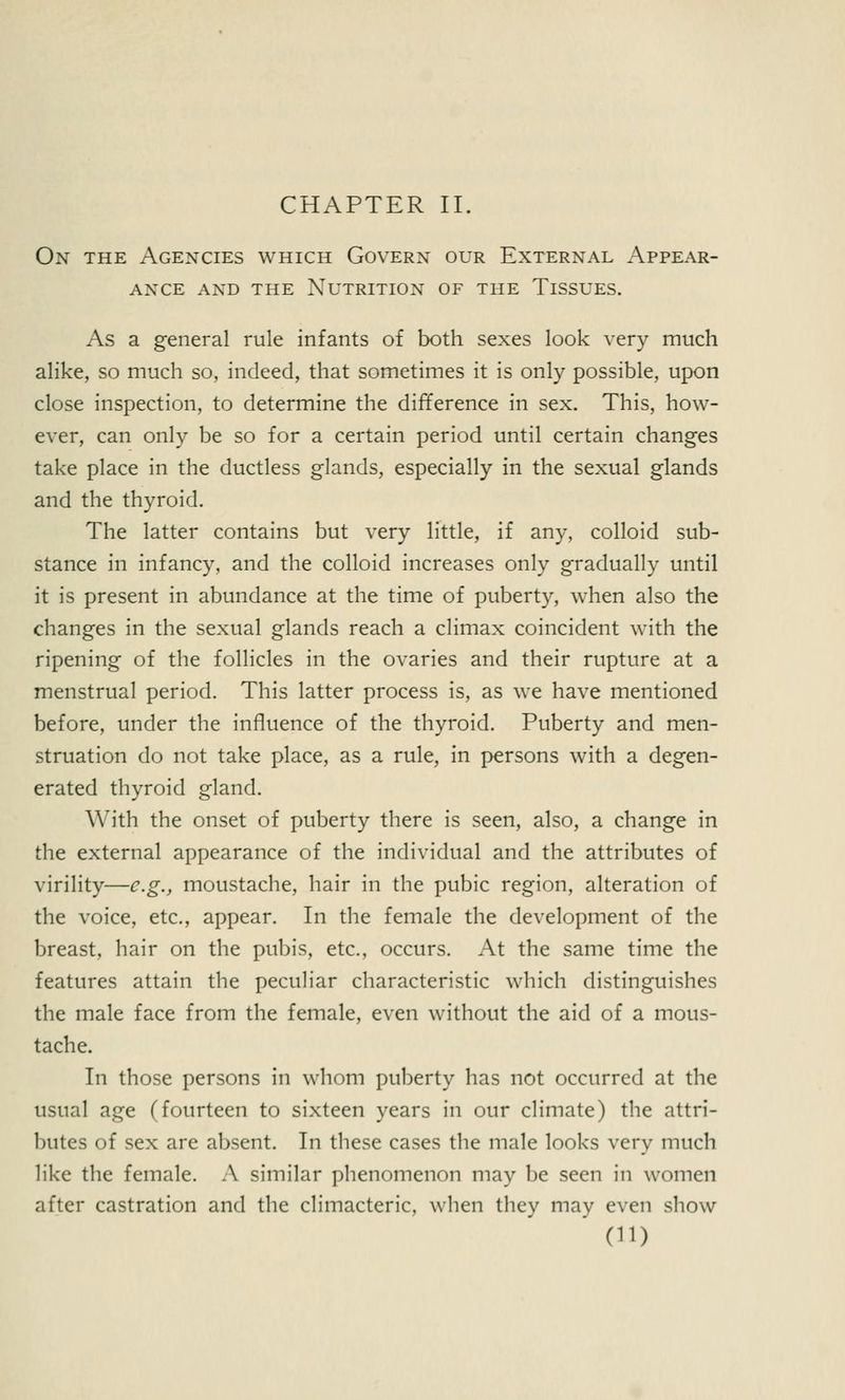 On the Agencies which Govern our External Appear- ance and the Nutrition of the Tissues. As a general rule infants of both sexes look very much alike, so much so, indeed, that sometimes it is only possible, upon close inspection, to determine the difference in sex. This, how- ever, can only be so for a certain period until certain changes take place in the ductless glands, especially in the sexual glands and the thyroid. The latter contains but very little, if any, colloid sub- stance in infancy, and the colloid increases only gradually until it is present in abundance at the time of puberty, when also the changes in the sexual glands reach a climax coincident with the ripening of the follicles in the ovaries and their rupture at a menstrual period. This latter process is, as we have mentioned before, under the influence of the thyroid. Puberty and men- struation do not take place, as a rule, in persons with a degen- erated thyroid gland. With the onset of puberty there is seen, also, a change in the external appearance of the individual and the attributes of virility—e.g., moustache, hair in the pubic region, alteration of the voice, etc., appear. In the female the development of the breast, hair on the pubis, etc., occurs. At the same time the features attain the peculiar characteristic which distinguishes the male face from the female, even without the aid of a mous- tache. In those persons in whom puberty has not occurred at the usual age (fourteen to sixteen years in our climate) the attri- butes of sex are absent. In these cases the male looks very much like the female. A similar phenomenon may be seen in women after castration and the climacteric, when they may even show (11)
