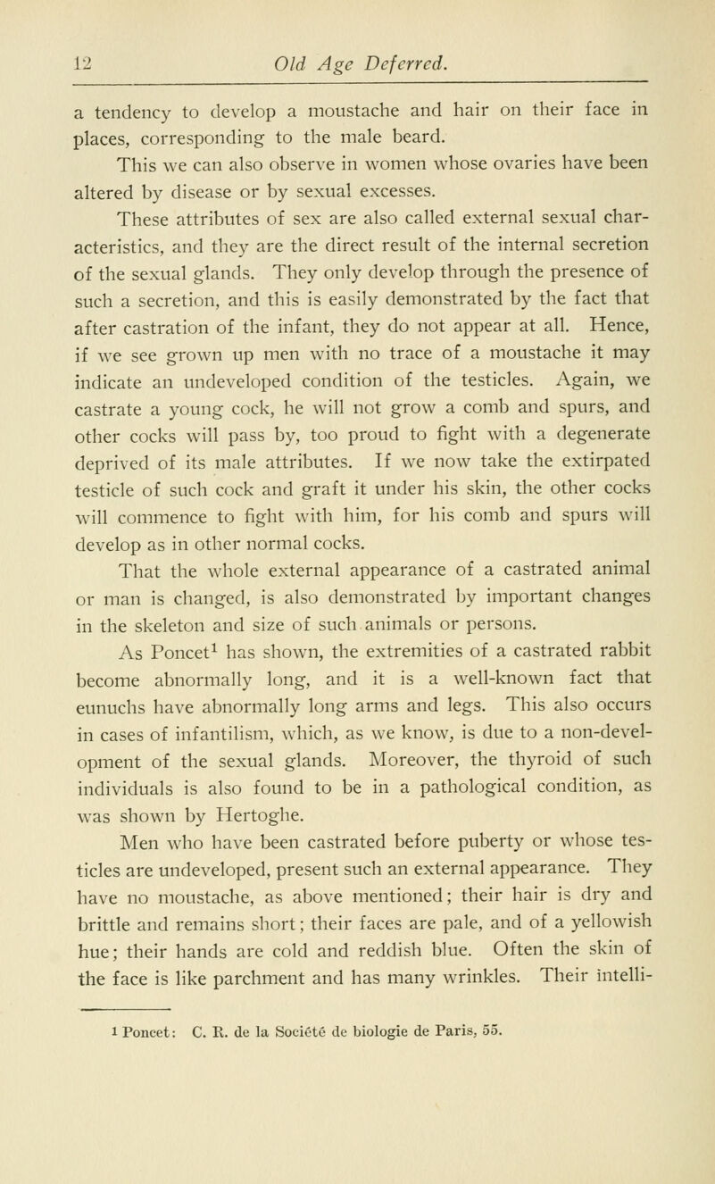 a tendency to develop a moustache and hair on their face in places, corresponding to the male beard. This we can also observe in women whose ovaries have been altered by disease or by sexual excesses. These attributes of sex are also called external sexual char- acteristics, and they are the direct result of the internal secretion of the sexual glands. They only develop through the presence of such a secretion, and this is easily demonstrated by the fact that after castration of the infant, they do not appear at all. Hence, if we see grown up men with no trace of a moustache it may indicate an undeveloped condition of the testicles. Again, we castrate a young cock, he will not grow a comb and spurs, and other cocks will pass by, too proud to fight with a degenerate deprived of its male attributes. If we now take the extirpated testicle of such cock and graft it under his skin, the other cocks will commence to fight with him, for his comb and spurs will develop as in other normal cocks. That the whole external appearance of a castrated animal or man is changed, is also demonstrated by important changes in the skeleton and size of such animals or persons. As Poncet1 has shown, the extremities of a castrated rabbit become abnormally long, and it is a well-known fact that eunuchs have abnormally long arms and legs. This also occurs in cases of infantilism, which, as we know, is due to a non-devel- opment of the sexual glands. Moreover, the thyroid of such individuals is also found to be in a pathological condition, as was shown by Hertoghe. Men who have been castrated before puberty or whose tes- ticles are undeveloped, present such an external appearance. They have no moustache, as above mentioned; their hair is dry and brittle and remains short; their faces are pale, and of a yellowish hue; their hands are cold and reddish blue. Often the skin of the face is like parchment and has many wrinkles. Their intelli- 1 Poncet: C. R. de la Societe de biologie de Paris, 55.