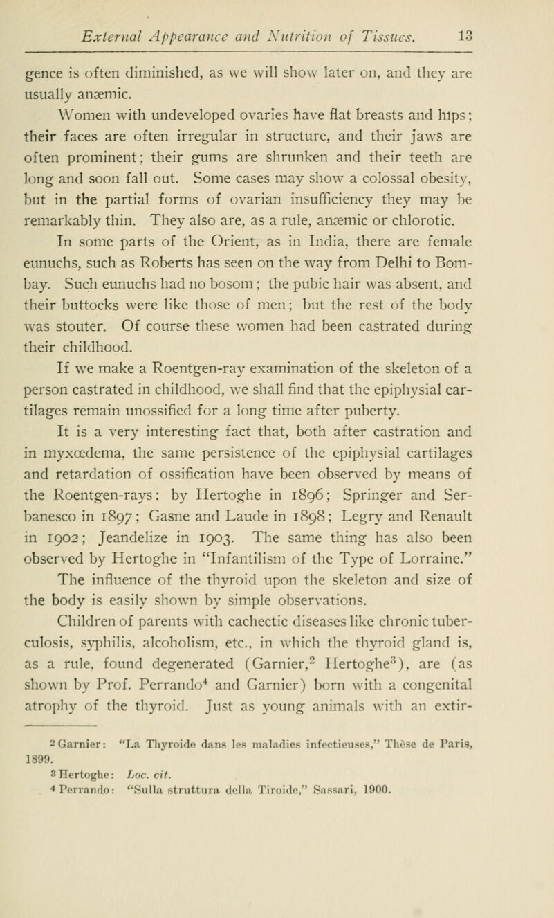 gence is often diminished, as we will show later on, and they are usually anaemic. Women with undeveloped ovaries have flat breasts and hips; their faces are often irregular in structure, and their jaws are often prominent; their gums are shrunken and their teeth are long and soon fall out. Some cases may show a colossal obesity, but in the partial forms of ovarian insufficiency they may be remarkably thin. They also are, as a rule, anaemic or chlorotic. In some parts of the Orient, as in India, there are female eunuchs, such as Roberts has seen on the way from Delhi to Bom- bay. Such eunuchs had no bosom; the pubic hair was absent, and their buttocks were like those of men; but the rest of the body was stouter. Of course these women had been castrated during their childhood. If we make a Roentgen-ray examination of the skeleton of a person castrated in childhood, we shall find that the epiphysial car- tilages remain unossified for a long time after puberty. It is a very interesting fact that, both after castration and in myxcedema, the same persistence of the epiphysial cartilages and retardation of ossification have been observed by means of the Roentgen-rays: by Hertoghe in 1896; Springer and Ser- banesco in 1897; Gasne and Laude in 1898; Legry and Renault in 1902; Jeandelize in 1903. The same thing has also been observed by Hertoghe in Infantilism of the Type of Lorraine. The influence of the thyroid upon the skeleton and size of the body is easily shown by simple observations. Children of parents with cachectic diseases like chronic tuber- culosis, syphilis, alcoholism, etc., in which the thyroid gland is, as a rule, found degenerated (Gamier,2 Hertoghe3), are (as shown by Prof. Perrando4 and Gamier) born with a congenital atrophy of the thyroid. Just as young animals with an extir- 2Garnier: La Thyroide dans lea maladies infectieuses, These de Paris, 1899. 3 IlertogliP: Lor. ril. 4 Perrando: Sulla struttura della Tiroide, Sassari, 1900.