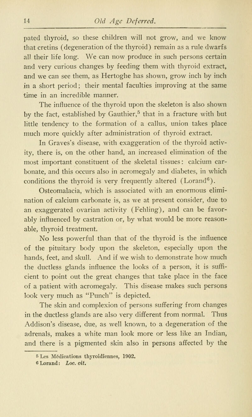 pated thyroid, so these children will not grow, and we know that cretins (degeneration of the thyroid) remain as a rule dwarfs all their life long. We can now produce in such persons certain and very curious changes by feeding them with thyroid extract, and we can see them, as Hertoghe has shown, grow inch by inch in a short period; their mental faculties improving at the same time in an incredible manner. The influence of the thyroid upon the skeleton is also shown by the fact, established by Gauthier,5 that in a fracture with but little tendency to the formation of a callus, union takes place much more quickly after administration of thyroid extract. In Graves's disease, with exaggeration of the thyroid activ- ity, there is, on the other hand, an increased elimination of the most important constituent of the skeletal tissues: calcium car- bonate, and this occurs also in acromegaly and diabetes, in which conditions the thyroid is very frequently altered (Lorand6). Osteomalacia, which is associated with an enormous elimi- nation of calcium carbonate is, as we at present consider, due to an exaggerated ovarian activity (Fehling), and can be favor- ably influenced by castration or, by what would be more reason- able, thyroid treatment. No less powerful than that of the thyroid is the influence of the pituitary body upon the skeleton, especially upon the hands, feet, and skull. And if we wish to demonstrate how much the ductless glands influence the looks of a person, it is suffi- cient to point out the great changes that take place in the face of a patient with acromegaly. This disease makes such persons look very much as Punch is depicted. The skin and complexion of persons suffering from changes in the ductless glands are also very different from normal. Thus Addison's disease, due, as well known, to a degeneration of the adrenals, makes a white man look more or less like an Indian, and there is a pigmented skin also in persons affected by the 5 Les Medications thyroidiennes, 1902. 6 Lorand: Loc. cit.
