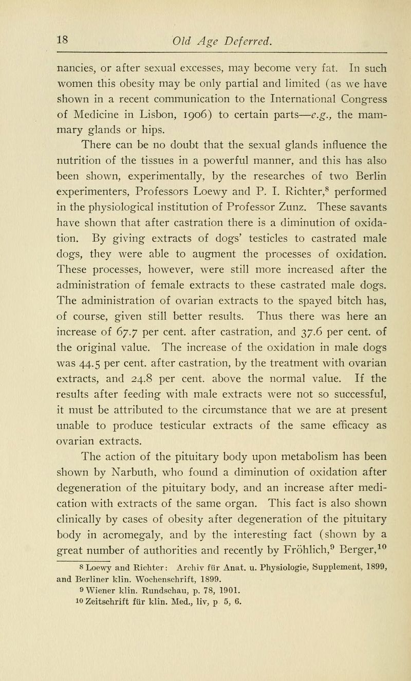 nancies, or after sexual excesses, may become very fat. In such women this obesity may be only partial and limited (as we have shown in a recent communication to the International Congress of Medicine in Lisbon, 1906) to certain parts—e.g., the mam- mary glands or hips. There can be no doubt that the sexual glands influence the nutrition of the tissues in a powerful manner, and this has also been shown, experimentally, by the researches of two Berlin experimenters, Professors Loewy and P. I. Richter,8 performed in the physiological institution of Professor Zunz. These savants have shown that after castration there is a diminution of oxida- tion. By giving extracts of dogs' testicles to castrated male dogs, they were able to augment the processes of oxidation. These processes, however, were still more increased after the administration of female extracts to these castrated male dogs. The administration of ovarian extracts to the spayed bitch has, of course, given still better results. Thus there was here an increase of 67.7 per cent, after castration, and 37.6 per cent, of the original value. The increase of the oxidation in male dogs was 44.5 per cent, after castration, by the treatment with ovarian extracts, and 24.8 per cent, above the normal value. If the results after feeding with male extracts were not so successful, it must be attributed to the circumstance that we are at present unable to produce testicular extracts of the same efficacy as ovarian extracts. The action of the pituitary body upon metabolism has been shown by Narbuth, who found a diminution of oxidation after degeneration of the pituitary body, and an increase after medi- cation with extracts of the same organ. This fact is also shown clinically by cases of obesity after degeneration of the pituitary body in acromegaly, and by the interesting fact (shown by a great number of authorities and recently by Frohlich,9 Berger,10 8 Loewy and Richter: Archiv fur Anat. u. Physiologie, Supplement, 1899, and Berliner klin. Wochenschrift, 1899. 9 Wiener klin. Rundschau, p. 78, 1901. 10 Zeitschrift fur klin. Med., liv, p 5, 6.