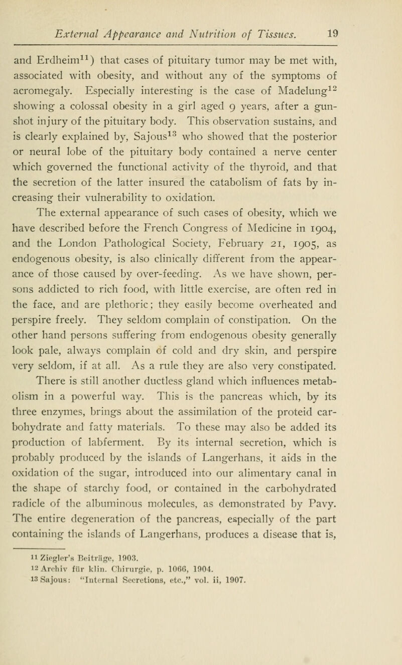 and Erdheim11) that cases of pituitary tumor may be met with, associated with obesity, and without any of the symptoms of acromegaly. Especially interesting is the case of Madelung12 showing a colossal obesity in a girl aged 9 years, after a gun- shot injury of the pituitary body. This observation sustains, and is clearly explained by, Sajous13 who showed that the posterior or neural lobe of the pituitary body contained a nerve center which governed the functional activity of the thyroid, and that the secretion of the latter insured the catabolism of fats by in- creasing their vulnerability to oxidation. The external appearance of such cases of obesity, which we have described before the French Congress of Medicine in 1904, and the London Pathological Society, February 21, 1905, as endogenous obesity, is also clinically different from the appear- ance of those caused by over-feeding. As we have shown, per- sons addicted to rich food, with little exercise, are often red in the face, and are plethoric; they easily become overheated and perspire freely. They seldom complain of constipation. On the other hand persons suffering from endogenous obesity generally look pale, always complain of cold and dry skin, and perspire very seldom, if at all. As a rule they are also very constipated. There is still another ductless gland which influences metab- olism in a powerful way. This is the pancreas which, by its three enzymes, brings about the assimilation of the proteid car- bohydrate and fatty materials. To these may also be added its production of labferment. By its internal secretion, which is probably produced by the islands of Langerhans, it aids in the oxidation of the sugar, introduced into our alimentary canal in the shape of starchy food, or contained in the carbohydrated radicle of the albuminous molecules, as demonstrated by Pavy. The entire degeneration of the pancreas, especially of the part containing the islands of Langerhans, produces a disease that is, 11 Ziegler'a Beitrage, 1003. i2Archiv ffir klin. Chirurgie, p. 10GG, 1904. UlSajouB: Internal Secretions, etc., vol. ii, 1907.