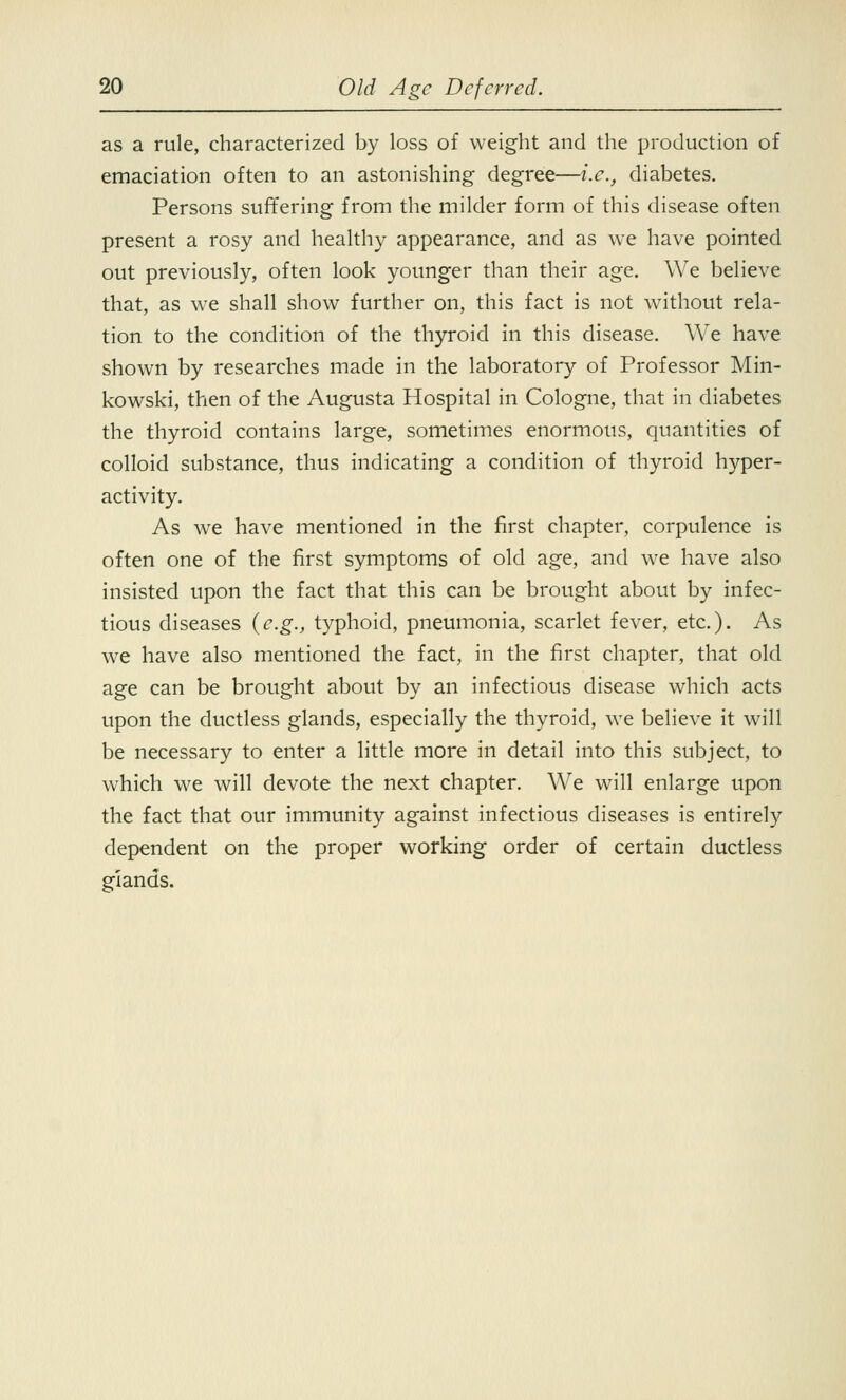 as a rule, characterized by loss of weight and the production of emaciation often to an astonishing degree—i.e., diabetes. Persons suffering from the milder form of this disease often present a rosy and healthy appearance, and as we have pointed out previously, often look younger than their age. We believe that, as we shall show further on, this fact is not without rela- tion to the condition of the thyroid in this disease. We have shown by researches made in the laboratory of Professor Min- kowski, then of the Augusta Hospital in Cologne, that in diabetes the thyroid contains large, sometimes enormous, quantities of colloid substance, thus indicating a condition of thyroid hyper- activity. As we have mentioned in the first chapter, corpulence is often one of the first symptoms of old age, and we have also insisted upon the fact that this can be brought about by infec- tious diseases {e.g., typhoid, pneumonia, scarlet fever, etc.). As we have also mentioned the fact, in the first chapter, that old age can be brought about by an infectious disease which acts upon the ductless glands, especially the thyroid, we believe it will be necessary to enter a little more in detail into this subject, to which we will devote the next chapter. We will enlarge upon the fact that our immunity against infectious diseases is entirely dependent on the proper working order of certain ductless glands.