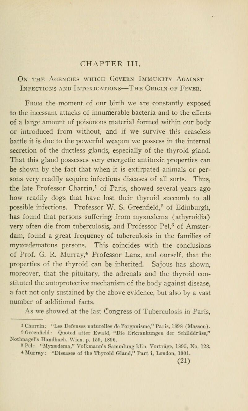 CHAPTER III. On the Agencies which Govern Immunity Against Infections and Intoxications—The Origin of Fever. From the moment of our birth we are constantly exposed to the incessant attacks of innumerable bacteria and to the effects of a large amount of poisonous material formed within our body or introduced from without, and if we survive this ceaseless battle it is due to the powerful weapon we possess in the internal secretion of the ductless glands, especially of the thyroid gland. That this gland possesses very energetic antitoxic properties can be shown by the fact that when it is extirpated animals or per- sons very readily acquire infectious diseases of all sorts. Thus, the late Professor Charrin,1 of Paris, showed several years ago how readily dogs that have lost their thyroid succumb to all possible infections. Professor W. S. Greenfield,2 of Edinburgh, has found that persons suffering from myxcedema (athyroidia) very often die from tuberculosis, and Professor Pel,3 of Amster- dam, found a great frequency of tuberculosis in the families of myxoedematous persons. This coincides with the conclusions of Prof. G. R. Murray,4 Professor Lanz, and ourself, that the properties of the thyroid can be inherited. Sajous has shown, moreover, that the pituitary, the adrenals and the thyroid con- stituted the autoprotective mechanism of the body against disease, a fact not only sustained by the above evidence, but also by a vast number of additional facts. As we showed at the last Congress of Tuberculosis in Paris, 1 Charrin: Les Defenses naturelles de l'organisme, Paris, 1898 (Masson). 2Greenfield: Quoted after Ewald, Die Erkrankungen der Sehilddriise, Nothnagel'B Handbuch, Wien. p. 159, 1896. 3 Pel: Myxedema, Volkmann's Sammlung klin. Vortrage, 1895, No. 123. 4 Murray: Diseases of the Thyroid Gland, Part i, London, 1901.