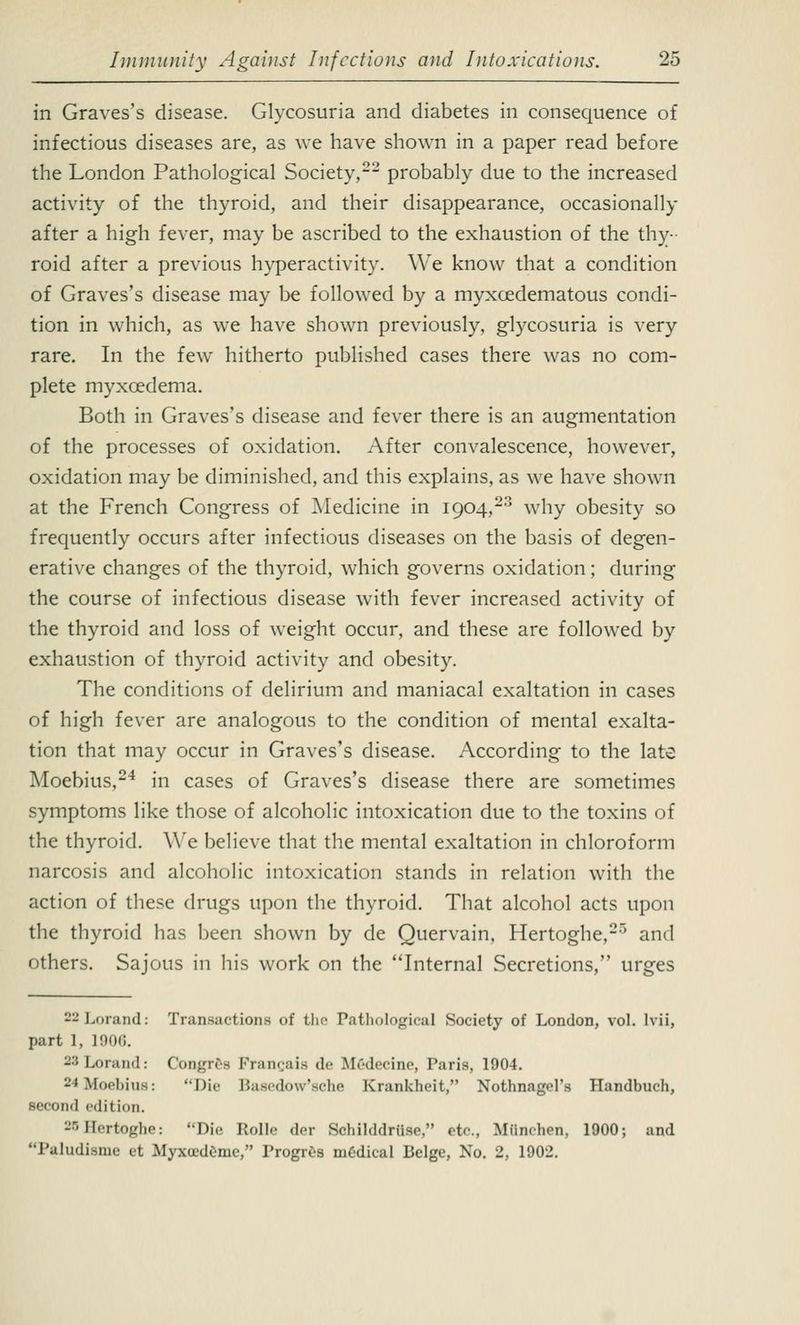 in Graves's disease. Glycosuria and diabetes in consequence of infectious diseases are, as we have shown in a paper read before the London Pathological Society,22 probably due to the increased activity of the thyroid, and their disappearance, occasionally after a high fever, may be ascribed to the exhaustion of the thy- roid after a previous hyperactivity. We know that a condition of Graves's disease may be followed by a myxedematous condi- tion in which, as we have shown previously, glycosuria is very rare. In the few hitherto published cases there was no com- plete myxcedema. Both in Graves's disease and fever there is an augmentation of the processes of oxidation. After convalescence, however, oxidation may be diminished, and this explains, as we have shown at the French Congress of Medicine in 1904,23 why obesity so frequently occurs after infectious diseases on the basis of degen- erative changes of the thyroid, which governs oxidation; during the course of infectious disease with fever increased activity of the thyroid and loss of weight occur, and these are followed by exhaustion of thyroid activity and obesity. The conditions of delirium and maniacal exaltation in cases of high fever are analogous to the condition of mental exalta- tion that may occur in Graves's disease. According to the late Moebius,24 in cases of Graves's disease there are sometimes symptoms like those of alcoholic intoxication due to the toxins of the thyroid. We believe that the mental exaltation in chloroform narcosis and alcoholic intoxication stands in relation with the action of these drugs upon the thyroid. That alcohol acts upon the thyroid has been shown by de Quervain, Hertoghe,25 and others. Sajous in his work on the Internal Secretions, urges -'- Lorand: Transactions of the Pathological Society of London, vol. lvii, part 1, 190G. 23 Lorand: Congree FraiK.ais de Mrdecine, Paris, 1904. -• Moebius: Die Basedow'sche Krankheit, Nothnagel's Handbuch, second edition. 20Hertoghe: Die Rolle der Schilddriise, etc. Miinchen, 1900; and Paludisnie et MyxocdCmc, Progres medical Beige, No. 2, 1902.