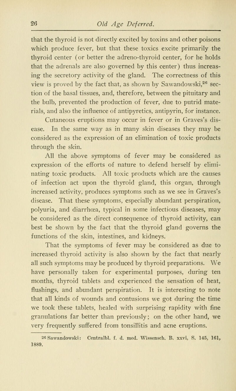 that the thyroid is not directly excited by toxins and other poisons which produce fever, but that these toxics excite primarily the thyroid center (or better the adreno-thyroid center, for he holds that the adrenals are also governed by this center) thus increas- ing the secretory activity of the gland. The correctness of this view is proved by the fact that, as shown by Sawandowski,26 sec- tion of the basal tissues, and, therefore, between the pituitary and the bulb, prevented the production of fever, due to putrid mate- rials, and also the influence of antipyretics, antipyrin, for instance. Cutaneous eruptions may occur in fever or in Graves's dis- ease. In the same way as in many skin diseases they may be considered as the expression of an elimination of toxic products through the skin. All the above symptoms of fever may be considered as expression of the efforts of nature to defend herself by elimi- nating toxic products. All toxic products which are the causes of infection act upon the thyroid gland, this organ, through increased activity, produces symptoms such as we see in Graves's disease. That these symptoms, especially abundant perspiration, polyuria, and diarrhoea, typical in some infectious diseases, may be considered as the direct consequence of thyroid activity, can best be shown by the fact that the thyroid gland governs the functions of the skin, intestines, and kidneys. That the symptoms of fever may be considered as due to increased thyroid activity is also shown by the fact that nearly all such symptoms may be produced by thyroid preparations. We have personally taken for experimental purposes, during ten months, thyroid tablets and experienced the sensation of heat, flushings, and abundant perspiration. It is interesting to note that all kinds of wounds and contusions we got during the time we took these tablets, healed with surprising rapidity with fine granulations far better than previously; on the other hand, we very frequently suffered from tonsillitis and acne eruptions. 26 Sawandowski: Centralbl. f. d. med. Wissensch. B. xxvi, S. 145, 161, 1889.