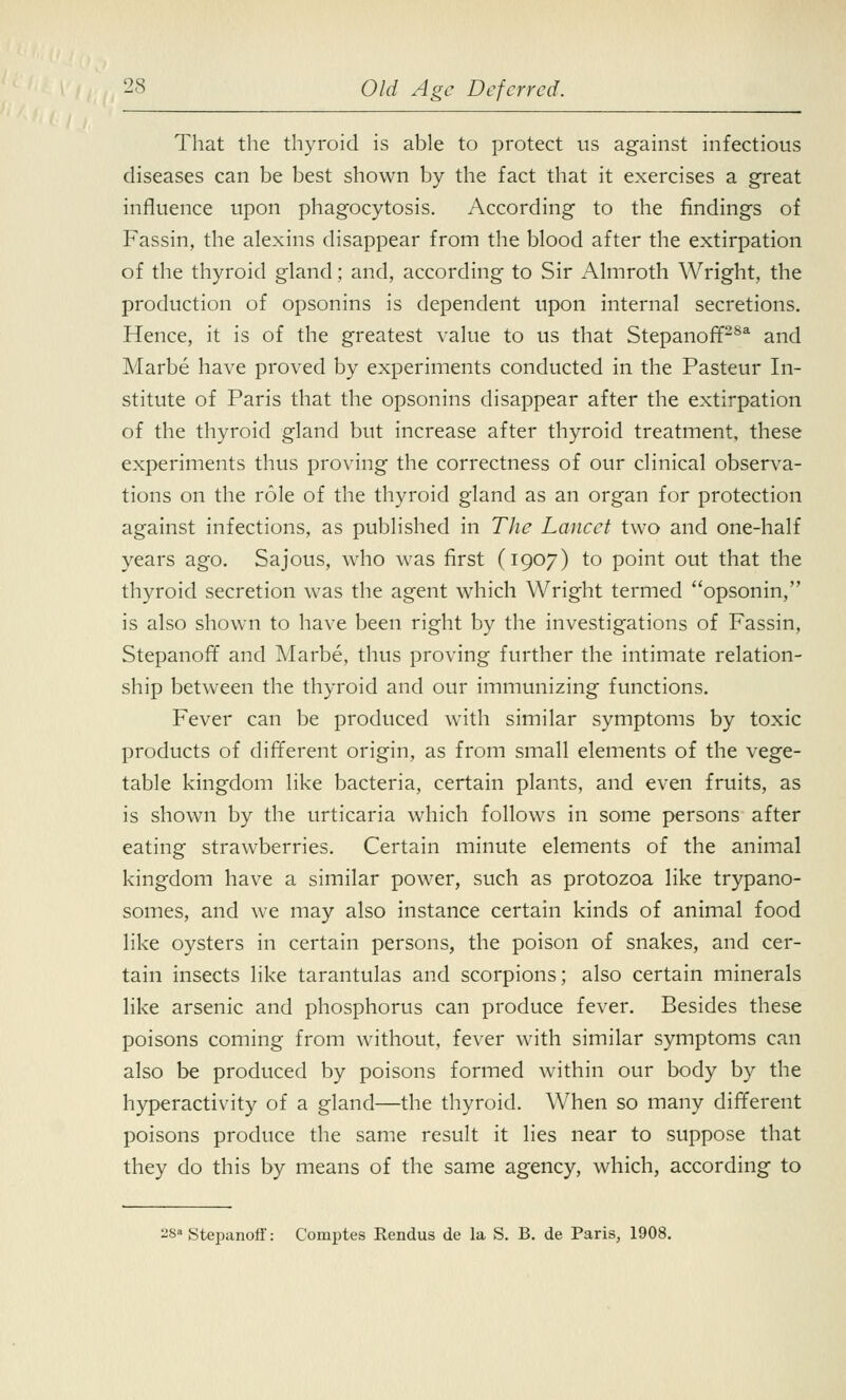 That the thyroid is able to protect us against infectious diseases can be best shown by the fact that it exercises a great influence upon phagocytosis. According to the findings of Fassin, the alexins disappear from the blood after the extirpation of the thyroid gland; and, according to Sir Almroth Wright, the production of opsonins is dependent upon internal secretions. Hence, it is of the greatest value to us that StepanofPSa and Marbe have proved by experiments conducted in the Pasteur In- stitute of Paris that the opsonins disappear after the extirpation of the thyroid gland but increase after thyroid treatment, these experiments thus proving the correctness of our clinical observa- tions on the role of the thyroid gland as an organ for protection against infections, as published in The Lancet two and one-half years ago. Sajous, who was first (1907) to point out that the thyroid secretion was the agent which Wright termed opsonin, is also shown to have been right by the investigations of Fassin, Stepanoff and Marbe, thus proving further the intimate relation- ship between the thyroid and our immunizing functions. Fever can be produced with similar symptoms by toxic products of different origin, as from small elements of the vege- table kingdom like bacteria, certain plants, and even fruits, as is shown by the urticaria which follows in some persons after eating strawberries. Certain minute elements of the animal kingdom have a similar power, such as protozoa like trypano- somes, and we may also instance certain kinds of animal food like oysters in certain persons, the poison of snakes, and cer- tain insects like tarantulas and scorpions; also certain minerals like arsenic and phosphorus can produce fever. Besides these poisons coming from without, fever with similar symptoms can also be produced by poisons formed within our body by the hyperactivity of a gland—the thyroid. When so many different poisons produce the same result it lies near to suppose that they do this by means of the same agency, which, according to 28 Stepanoff: Comptes Rendus de la S. B. de Paris, 1908.