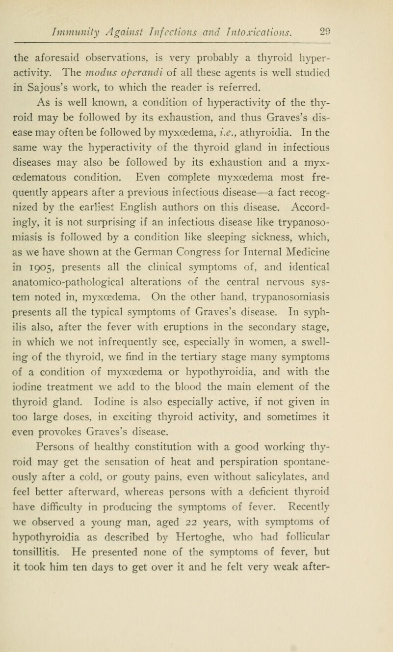 the aforesaid observations, is very probably a thyroid hyper- activity. The modus operandi of all these agents is well studied in Sajous's work, to which the reader is referred. As is well known, a condition of hyperactivity of the thy- roid may be followed by its exhaustion, and thus Graves's dis- ease may often be followed by myxoedema, i.e., athyroidia. In the same way the hyperactivity of the thyroid gland in infectious diseases may also be followed by its exhaustion and a myx- cedematous condition. Even complete myxcedema most fre- quently appears after a previous infectious disease—a fact recog- nized by the earliest English authors on this disease. Accord- ingly, it is not surprising if an infectious disease like trypanoso- miasis is followed by a condition like sleeping sickness, which, as we have shown at the German Congress for Internal Medicine in 1905, presents all the clinical symptoms of, and identical anatomico-pathological alterations of the central nervous sys- tem noted in, myxcedema. On the other hand, trypanosomiasis presents all the typical symptoms of Graves's disease. In syph- ilis also, after the fever with eruptions in the secondary stage, in which we not infrequently see, especially in women, a swell- ing of the thyroid, we find in the tertiary stage many symptoms of a condition of myxcedema or hypothyroidia, and with the iodine treatment we add to the blood the main element of the thyroid gland. Iodine is also especially active, if not given in too large doses, in exciting thyroid activity, and sometimes it even provokes Graves's disease. Persons of healthy constitution with a good working thy- roid may get the sensation of heat and perspiration spontane- ously after a cold, or gouty pains, even without salicylates, and feel better afterward, whereas persons with a deficient thyroid have difficulty in producing the symptoms of fever. Recently we observed a young man, aged 22 years, with symptoms of hypothyroidia as described by Hertoghe, who had follicular tonsillitis. He presented none of the symptoms of fever, but it took him ten days to get over it and he felt very weak after-