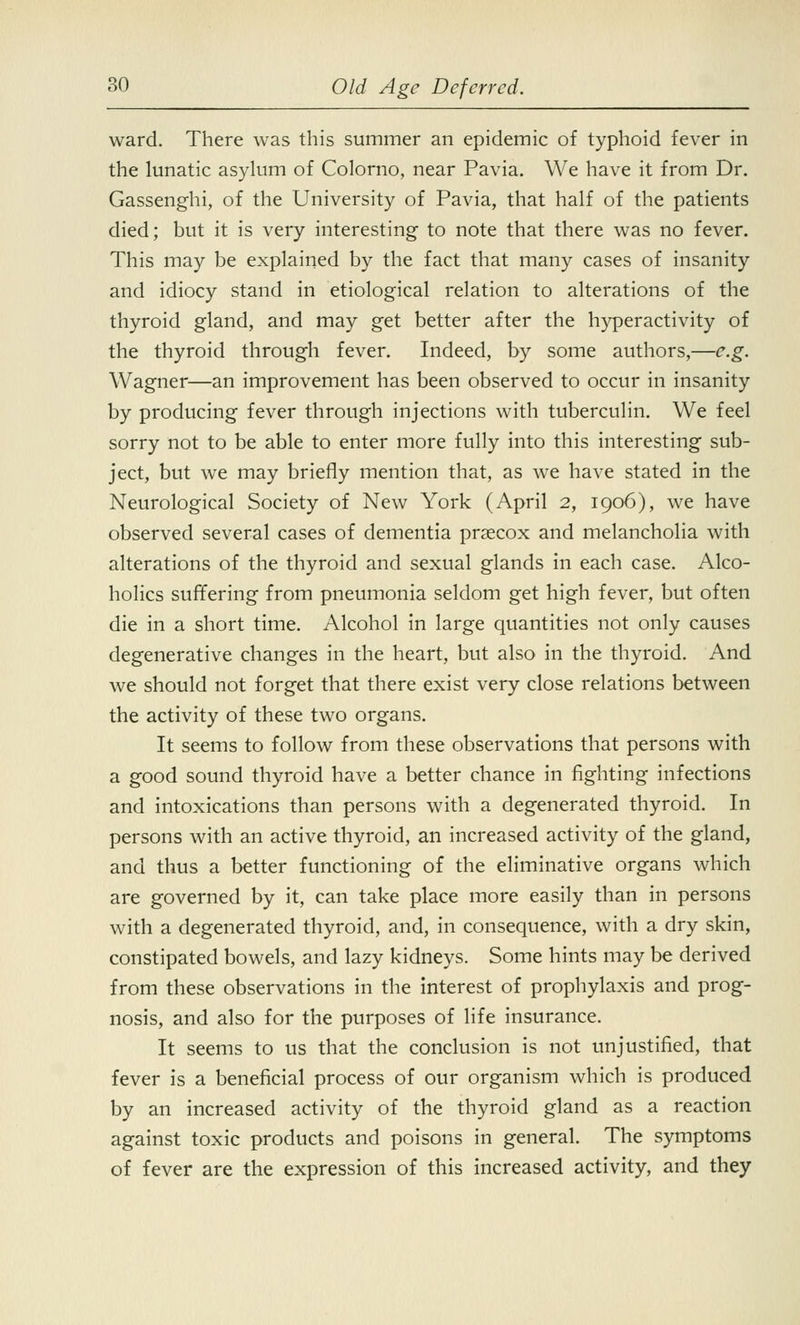 ward. There was this summer an epidemic of typhoid fever in the lunatic asylum of Colorno, near Pavia. We have it from Dr. Gassenghi, of the University of Pavia, that half of the patients died; but it is very interesting- to note that there was no fever. This may be explained by the fact that many cases of insanity and idiocy stand in etiological relation to alterations of the thyroid gland, and may get better after the hyperactivity of the thyroid through fever. Indeed, by some authors,—e.g. Wagner—an improvement has been observed to occur in insanity by producing fever through injections with tuberculin. We feel sorry not to be able to enter more fully into this interesting sub- ject, but we may briefly mention that, as we have stated in the Neurological Society of New York (April 2, 1906), we have observed several cases of dementia prsecox and melancholia with alterations of the thyroid and sexual glands in each case. Alco- holics suffering from pneumonia seldom get high fever, but often die in a short time. Alcohol in large quantities not only causes degenerative changes in the heart, but also in the thyroid. And we should not forget that there exist very close relations between the activity of these two organs. It seems to follow from these observations that persons with a good sound thyroid have a better chance in fighting infections and intoxications than persons with a degenerated thyroid. In persons with an active thyroid, an increased activity of the gland, and thus a better functioning of the eliminative organs which are governed by it, can take place more easily than in persons with a degenerated thyroid, and, in consequence, with a dry skin, constipated bowels, and lazy kidneys. Some hints may be derived from these observations in the interest of prophylaxis and prog- nosis, and also for the purposes of life insurance. It seems to us that the conclusion is not unjustified, that fever is a beneficial process of our organism which is produced by an increased activity of the thyroid gland as a reaction against toxic products and poisons in general. The symptoms of fever are the expression of this increased activity, and they