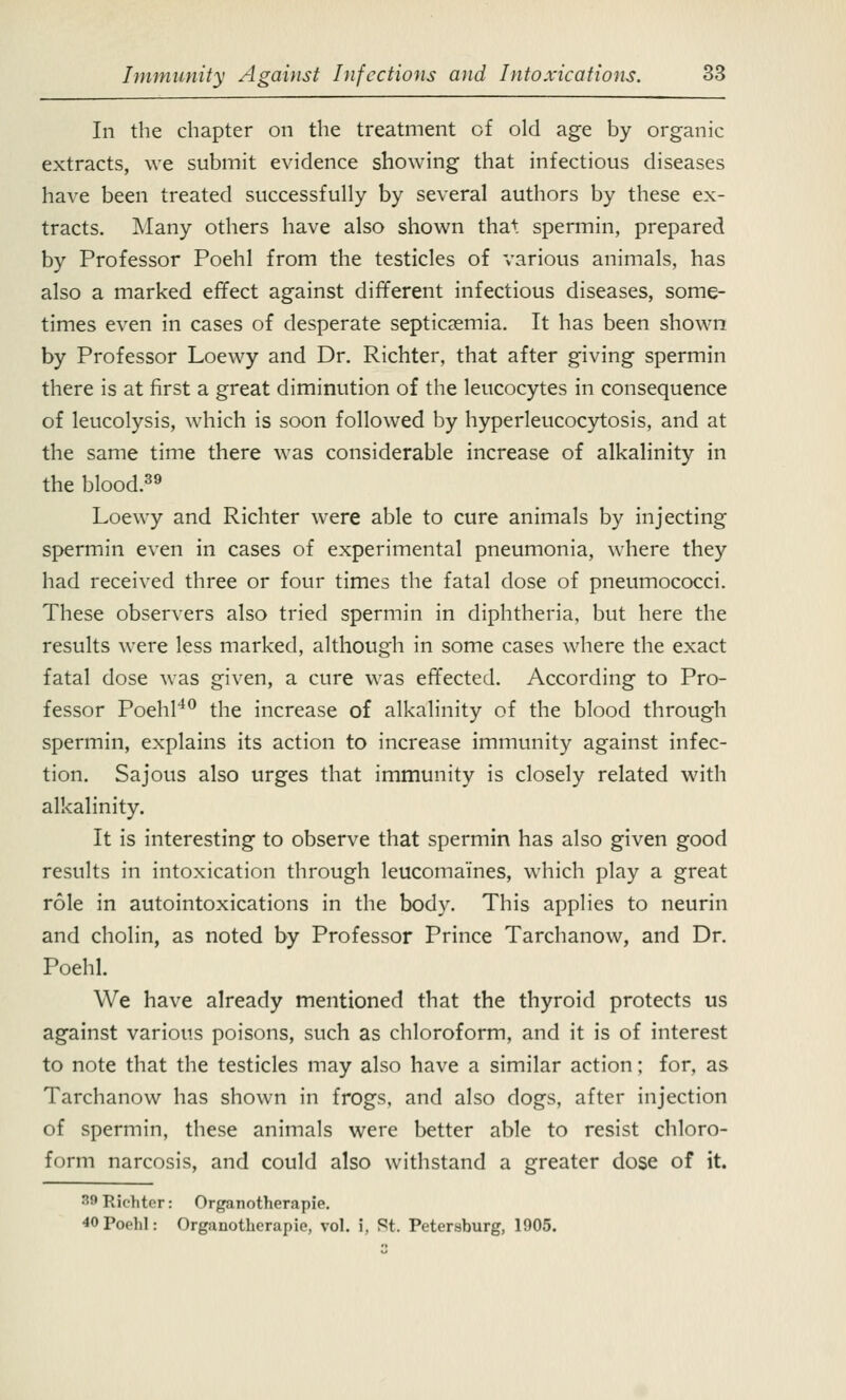 In the chapter on the treatment of old age by organic extracts, we submit evidence showing that infectious diseases have been treated successfully by several authors by these ex- tracts. Many others have also shown tha+ spermin, prepared by Professor Poehl from the testicles of various animals, has also a marked effect against different infectious diseases, some- times even in cases of desperate septicaemia. It has been shown by Professor Loewy and Dr. Richter, that after giving spermin there is at first a great diminution of the leucocytes in consequence of leucolysis, which is soon followed by hyperleucocytosis, and at the same time there was considerable increase of alkalinity in the blood.39 Loewy and Richter were able to cure animals by injecting spermin even in cases of experimental pneumonia, where they had received three or four times the fatal dose of pneumococci. These observers also tried spermin in diphtheria, but here the results were less marked, although in some cases where the exact fatal dose was given, a cure was effected. According to Pro- fessor Poehl40 the increase of alkalinity of the blood through spermin, explains its action to increase immunity against infec- tion. Sajous also urges that immunity is closely related with alkalinity. It is interesting to observe that spermin has also given good results in intoxication through leucomaines, which play a great role in autointoxications in the body. This applies to neurin and cholin, as noted by Professor Prince Tarchanow, and Dr. Poehl. We have already mentioned that the thyroid protects us against various poisons, such as chloroform, and it is of interest to note that the testicles may also have a similar action; for, as Tarchanow has shown in frogs, and also dogs, after injection of spermin, these animals were better able to resist chloro- form narcosis, and could also withstand a greater dose of it. M Richter: Organotherapie. 40Pop1i1: Organotherapie, vol. i. St. Petersburg, 1905.
