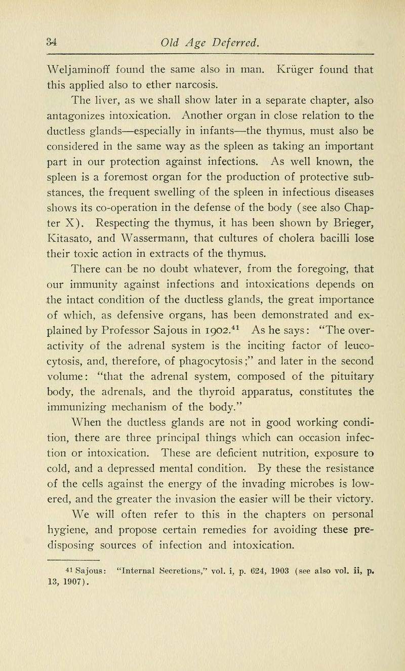 Weljaminoff found the same also in man. Kriiger found that this applied also to ether narcosis. The liver, as we shall show later in a separate chapter, also antagonizes intoxication. Another organ in close relation to the ductless glands—especially in infants—the thymus, must also be considered in the same way as the spleen as taking an important part in our protection against infections. As well known, the spleen is a foremost organ for the production of protective sub- stances, the frequent swelling of the spleen in infectious diseases shows its co-operation in the defense of the body (see also Chap- ter X). Respecting the thymus, it has been shown by Brieger, Kitasato, and Wassermann, that cultures of cholera bacilli lose their toxic action in extracts of the thymus. There can be no doubt whatever, from the foregoing, that our immunity against infections and intoxications depends on the intact condition of the ductless glands, the great importance of which, as defensive organs, has been demonstrated and ex- plained by Professor Sajous in 1902.41 As he says: The over- activity of the adrenal system is the inciting factor of leuco- cytosis, and, therefore, of phagocytosis; and later in the second volume: that the adrenal system, composed of the pituitary body, the adrenals, and the thyroid apparatus, constitutes the immunizing mechanism of the body. When the ductless glands are not in good working condi- tion, there are three principal things which can occasion infec- tion or intoxication. These are deficient nutrition, exposure to cold, and a depressed mental condition. By these the resistance of the cells against the energy of the invading microbes is low- ered, and the greater the invasion the easier will be their victory. We will often refer to this in the chapters on personal hygiene, and propose certain remedies for avoiding these pre- disposing sources of infection and intoxication. 41 Sajous: Internal Secretions, vol. i, p. 624, 1903 (see also vol. ii, p. 13, 1907).