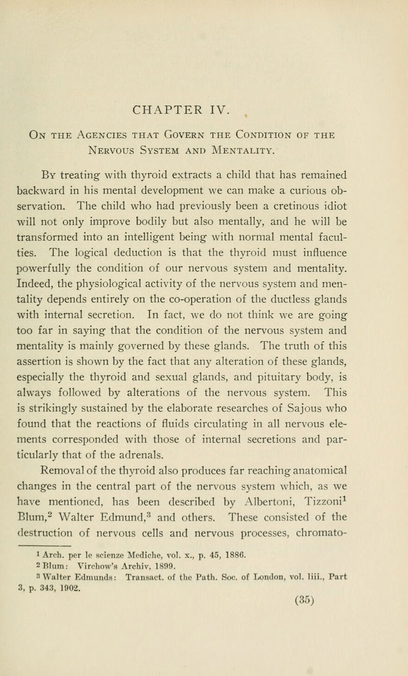 CHAPTER IV. On the Agencies that Govern the Condition of the Nervous System and Mentality. By treating with thyroid extracts a child that has remained backward in his mental development we can make a curious ob- servation. The child who had previously been a cretinous idiot will not only improve bodily but also mentally, and he will be transformed into an intelligent being with normal mental facul- ties. The logical deduction is that the thyroid must influence powerfully the condition of our nervous system and mentality. Indeed, the physiological activity of the nervous system and men- tality depends entirely on the co-operation of the ductless glands with internal secretion. In fact, we do not think we are going too far in saying that the condition of the nervous system and mentality is mainly governed by these glands. The truth of this assertion is shown by the fact that any alteration of these glands, especially the thyroid and sexual glands, and pituitary body, is always followed by alterations of the nervous system. This is strikingly sustained by the elaborate researches of Sajous who found that the reactions of fluids circulating in all nervous ele- ments corresponded with those of internal secretions and par- ticularly that of the adrenals. Removal of the thyroid also produces far reaching anatomical changes in the central part of the nervous system which, as we have mentioned, has been described by Albertoni, Tizzoni1 Blum,2 Walter Edmund,3 and others. These consisted of the destruction of nervous cells and nervous processes, chromato- 1 Arch, per lo seienze Mediche, vol. x., p. 45, 1886. 2 Blum: Virehow's Archiv, 1899. :; Walter Edmunds: Transact, of the Path. Soc. of London, vol. liii., Part 3, p. 343, 1902.
