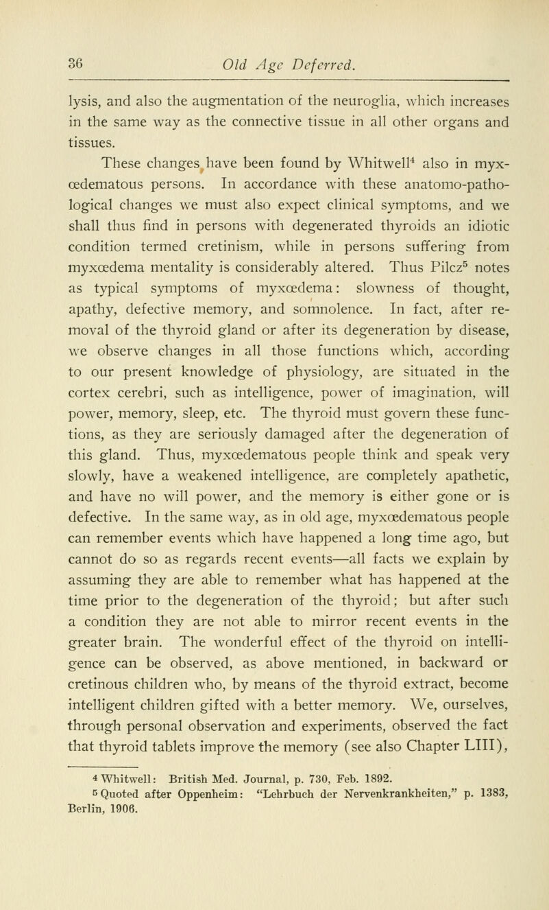 lysis, and also the augmentation of the neuroglia, which increases in the same way as the connective tissue in all other organs and tissues. These changes have been found by Whitwell4 also in myx- cedematous persons. In accordance with these anatomo-patho- logical changes we must also expect clinical symptoms, and we shall thus find in persons with degenerated thyroids an idiotic condition termed cretinism, while in persons suffering from myxcedema mentality is considerably altered. Thus Pilcz5 notes as typical symptoms of myxcedema: slowness of thought, apathy, defective memory, and somnolence. In fact, after re- moval of the thyroid gland or after its degeneration by disease, we observe changes in all those functions which, according to our present knowledge of physiology, are situated in the cortex cerebri, such as intelligence, power of imagination, will power, memory, sleep, etc. The thyroid must govern these func- tions, as they are seriously damaged after the degeneration of this gland. Thus, myxedematous people think and speak very slowly, have a weakened intelligence, are completely apathetic, and have no will power, and the memory is either gone or is defective. In the same way, as in old age, myxedematous people can remember events which have happened a long time ago, but cannot do so as regards recent events—all facts we explain by assuming they are able to remember what has happened at the time prior to the degeneration of the thyroid; but after such a condition they are not able to mirror recent events in the greater brain. The wonderful effect of the thyroid on intelli- gence can be observed, as above mentioned, in backward or cretinous children who, by means of the thyroid extract, become intelligent children gifted with a better memory. We, ourselves, through personal observation and experiments, observed the fact that thyroid tablets improve the memory (see also Chapter LIII), 4 Whitwell: British Med. Journal, p. 730, Feb. 1892. 5 Quoted after Oppenheim: Lehrbuch der Nervenkrankheiten, p. 1383, Berlin, 1906.