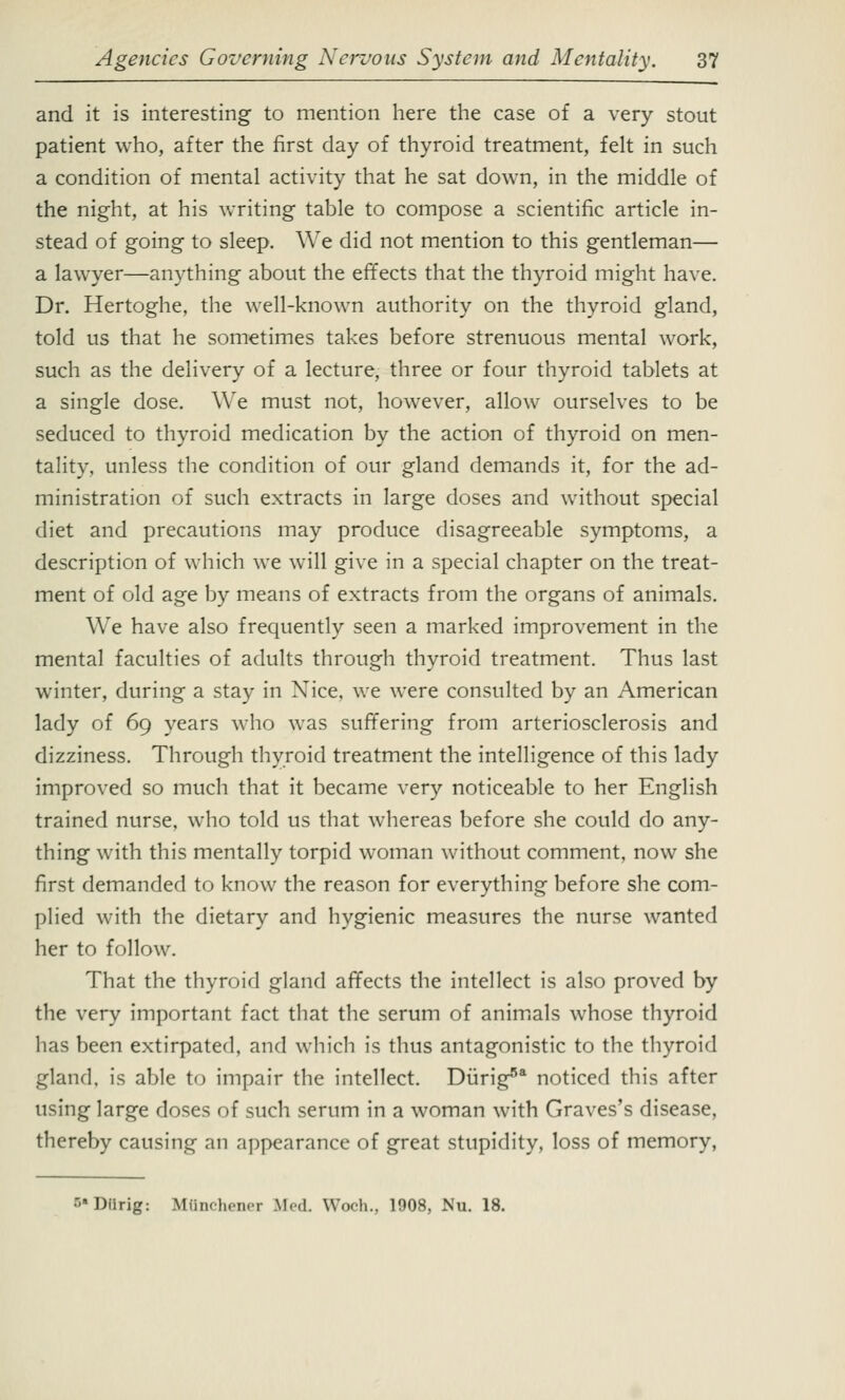 and it is interesting to mention here the case of a very stout patient who, after the first day of thyroid treatment, felt in such a condition of mental activity that he sat down, in the middle of the night, at his writing table to compose a scientific article in- stead of going to sleep. We did not mention to this gentleman— a lawyer—anything about the effects that the thyroid might have. Dr. Hertoghe, the well-known authority on the thyroid gland, told us that he sometimes takes before strenuous mental work, such as the delivery of a lecture, three or four thyroid tablets at a single dose. We must not, however, allow ourselves to be seduced to thyroid medication by the action of thyroid on men- tality, unless the condition of our gland demands it, for the ad- ministration of such extracts in large doses and without special diet and precautions may produce disagreeable symptoms, a description of which we will give in a special chapter on the treat- ment of old age by means of extracts from the organs of animals. We have also frequently seen a marked improvement in the mental faculties of adults through thyroid treatment. Thus last winter, during a stay in Xice. we were consulted by an American lady of 69 years who was suffering from arteriosclerosis and dizziness. Through thyroid treatment the intelligence of this lady improved so much that it became very noticeable to her English trained nurse, who told us that whereas before she could do any- thing with this mentally torpid woman without comment, now she first demanded to know the reason for everything before she com- plied with the dietary and hygienic measures the nurse wanted her to follow. That the thyroid gland affects the intellect is also proved by the very important fact that the serum of animals whose thyroid has been extirpated, and which is thus antagonistic to the thyroid gland, is able to impair the intellect. Dung5* noticed this after using large doses of such serum in a woman with Graves's disease, thereby causing an appearance of great stupidity, loss of memory, ••Diirig: IdOnchener Med Woch., 1908, Nu. 18.