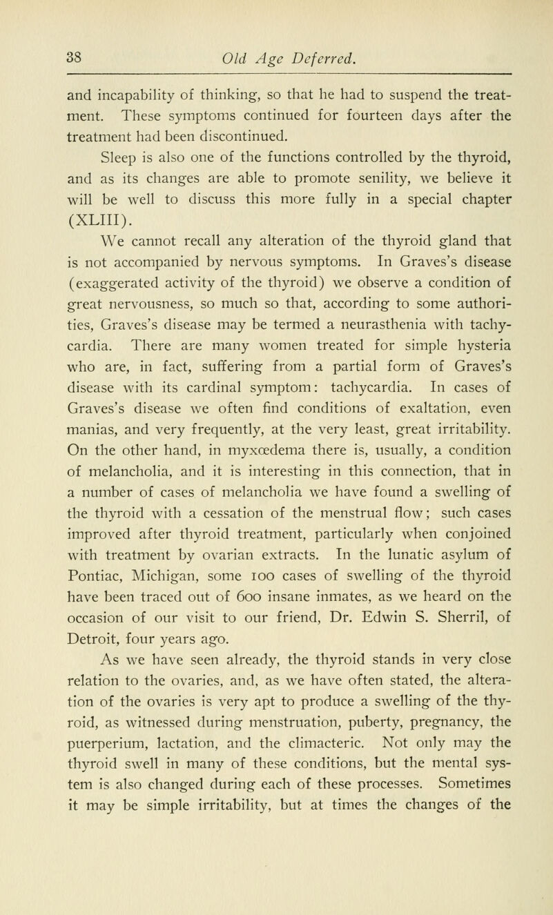 and incapability of thinking, so that he had to suspend the treat- ment. These symptoms continued for fourteen days after the treatment had been discontinued. Sleep is also one of the functions controlled by the thyroid, and as its changes are able to promote senility, we believe it will be well to discuss this more fully in a special chapter (XLIII). We cannot recall any alteration of the thyroid gland that is not accompanied by nervous symptoms. In Graves's disease (exaggerated activity of the thyroid) we observe a condition of great nervousness, so much so that, according to some authori- ties, Graves's disease may be termed a neurasthenia with tachy- cardia. There are many women treated for simple hysteria who are, in fact, suffering from a partial form of Graves's disease with its cardinal symptom: tachycardia. In cases of Graves's disease we often find conditions of exaltation, even manias, and very frequently, at the very least, great irritability. On the other hand, in myxcedema there is, usually, a condition of melancholia, and it is interesting in this connection, that in a number of cases of melancholia we have found a swelling of the thyroid with a cessation of the menstrual flow; such cases improved after thyroid treatment, particularly when conjoined with treatment by ovarian extracts. In the lunatic asylum of Pontiac, Michigan, some ioo cases of swelling of the thyroid have been traced out of 600 insane inmates, as we heard on the occasion of our visit to our friend, Dr. Edwin S. Sherril, of Detroit, four years ago. As we have seen already, the thyroid stands in very close relation to the ovaries, and, as we have often stated, the altera- tion of the ovaries is very apt to produce a swelling of the thy- roid, as witnessed during menstruation, puberty, pregnancy, the puerperium, lactation, and the climacteric. Not only may the thyroid swell in many of these conditions, but the mental sys- tem is also changed during each of these processes. Sometimes it may be simple irritability, but at times the changes of the