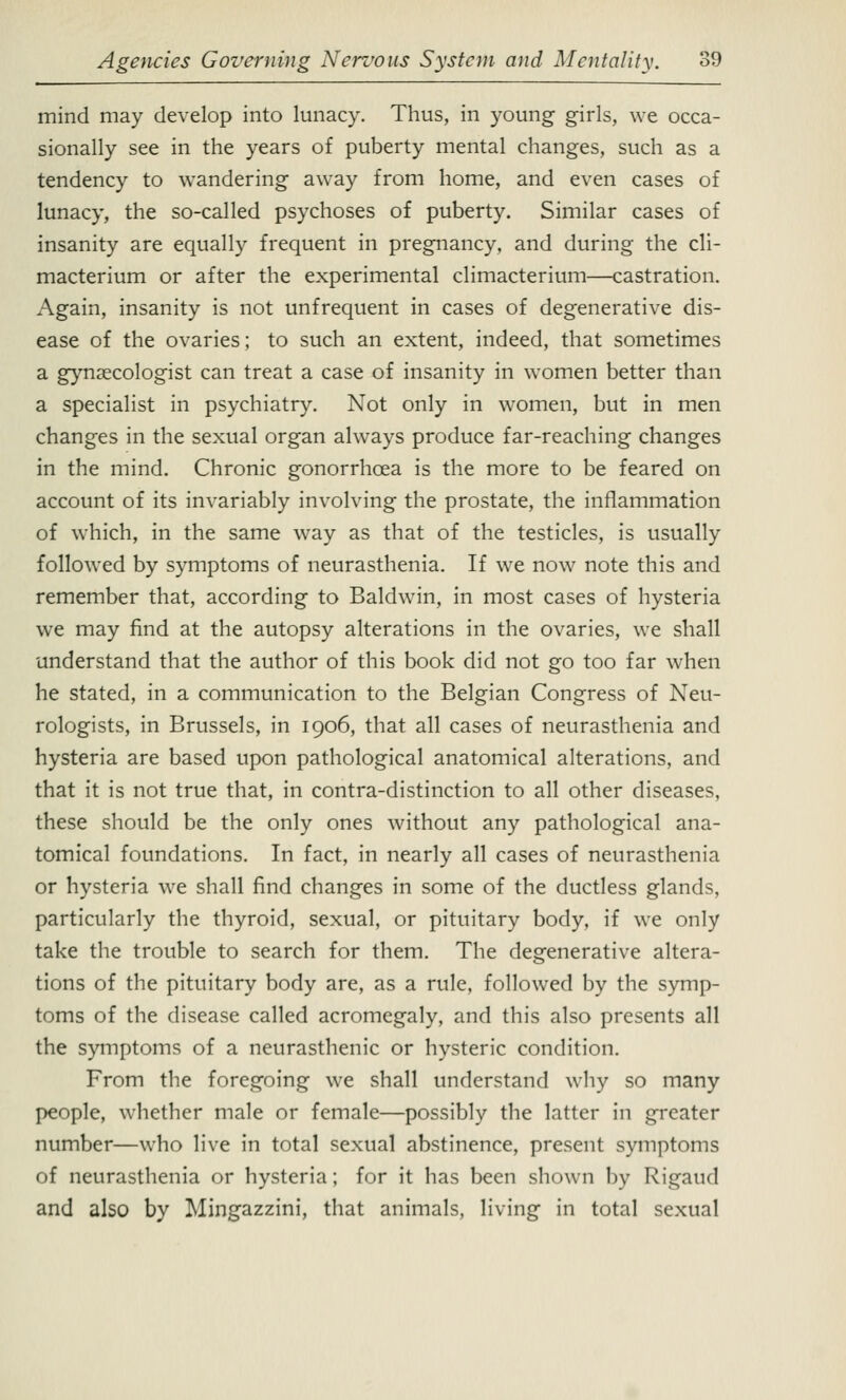 mind may develop into lunacy. Thus, in young girls, we occa- sionally see in the years of puberty mental changes, such as a tendency to wandering away from home, and even cases of lunacy, the so-called psychoses of puberty. Similar cases of insanity are equally frequent in pregnancy, and during the cli- macterium or after the experimental climacterium—castration. Again, insanity is not unfrequent in cases of degenerative dis- ease of the ovaries; to such an extent, indeed, that sometimes a gynaecologist can treat a case of insanity in women better than a specialist in psychiatry. Not only in women, but in men changes in the sexual organ always produce far-reaching changes in the mind. Chronic gonorrhoea is the more to be feared on account of its invariably involving the prostate, the inflammation of which, in the same way as that of the testicles, is usually followed by symptoms of neurasthenia. If we now note this and remember that, according to Baldwin, in most cases of hysteria we may find at the autopsy alterations in the ovaries, we shall understand that the author of this book did not go too far when he stated, in a communication to the Belgian Congress of Neu- rologists, in Brussels, in 1906, that all cases of neurasthenia and hysteria are based upon pathological anatomical alterations, and that it is not true that, in contra-distinction to all other diseases, these should be the only ones without any pathological ana- tomical foundations. In fact, in nearly all cases of neurasthenia or hysteria we shall find changes in some of the ductless glands, particularly the thyroid, sexual, or pituitary body, if we only take the trouble to search for them. The degenerative altera- tions of the pituitary body are, as a rule, followed by the symp- toms of the disease called acromegaly, and this also presents all the symptoms of a neurasthenic or hysteric condition. From the foregoing we shall understand why so many people, whether male or female—possibly the latter in greater number—who live in total sexual abstinence, present symptoms of neurasthenia or hysteria; for it has been shown by Rigaud and also by Mingazzini, that animals, living in total sexual