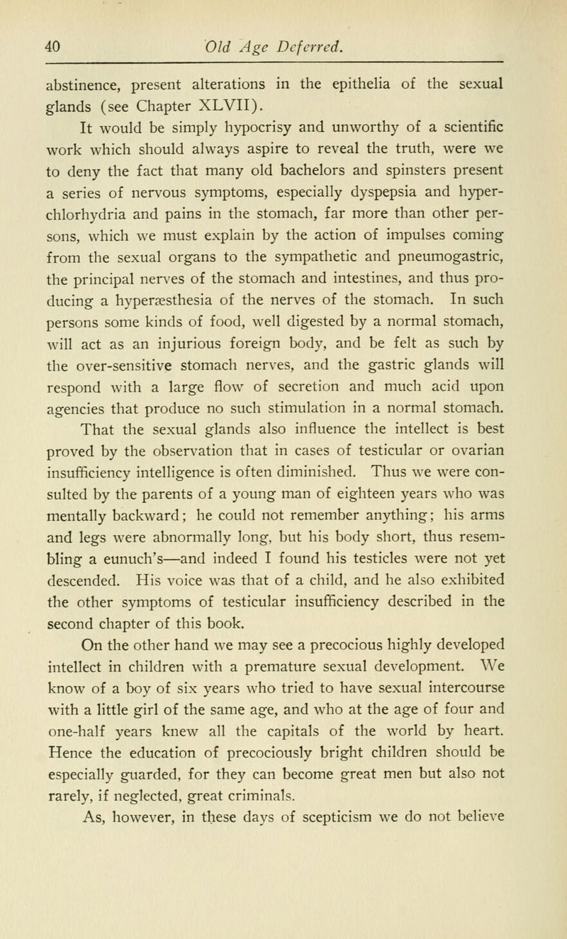 abstinence, present alterations in the epithelia of the sexual glands (see Chapter XLVII). It would be simply hypocrisy and unworthy of a scientific work which should always aspire to reveal the truth, were we to deny the fact that many old bachelors and spinsters present a series of nervous symptoms, especially dyspepsia and hyper- chlorhydria and pains in the stomach, far more than other per- sons, which we must explain by the action of impulses coming from the sexual organs to the sympathetic and pneumogastric, the principal nerves of the stomach and intestines, and thus pro- ducing a hyperesthesia of the nerves of the stomach. In such persons some kinds of food, well digested by a normal stomach, will act as an injurious foreign body, and be felt as such by the over-sensitive stomach nerves, and the gastric glands will respond with a large flow of secretion and much acid upon agencies that produce no such stimulation in a normal stomach. That the sexual glands also influence the intellect is best proved by the observation that in cases of testicular or ovarian insufficiency intelligence is often diminished. Thus we were con- sulted by the parents of a young man of eighteen years who was mentally backward; he could not remember anything; his arms and legs were abnormally long, but his body short, thus resem- bling a eunuch's—and indeed I found his testicles were not yet descended. His voice was that of a child, and he also exhibited the other symptoms of testicular insufficiency described in the second chapter of this book. On the other hand we may see a precocious highly developed intellect in children with a premature sexual development. We know of a boy of six years who tried to have sexual intercourse with a little girl of the same age, and who at the age of four and one-half years knew all the capitals of the world by heart. Hence the education of precociously bright children should be especially guarded, for they can become great men but also not rarely, if neglected, great criminals. As, however, in these days of scepticism we do not believe