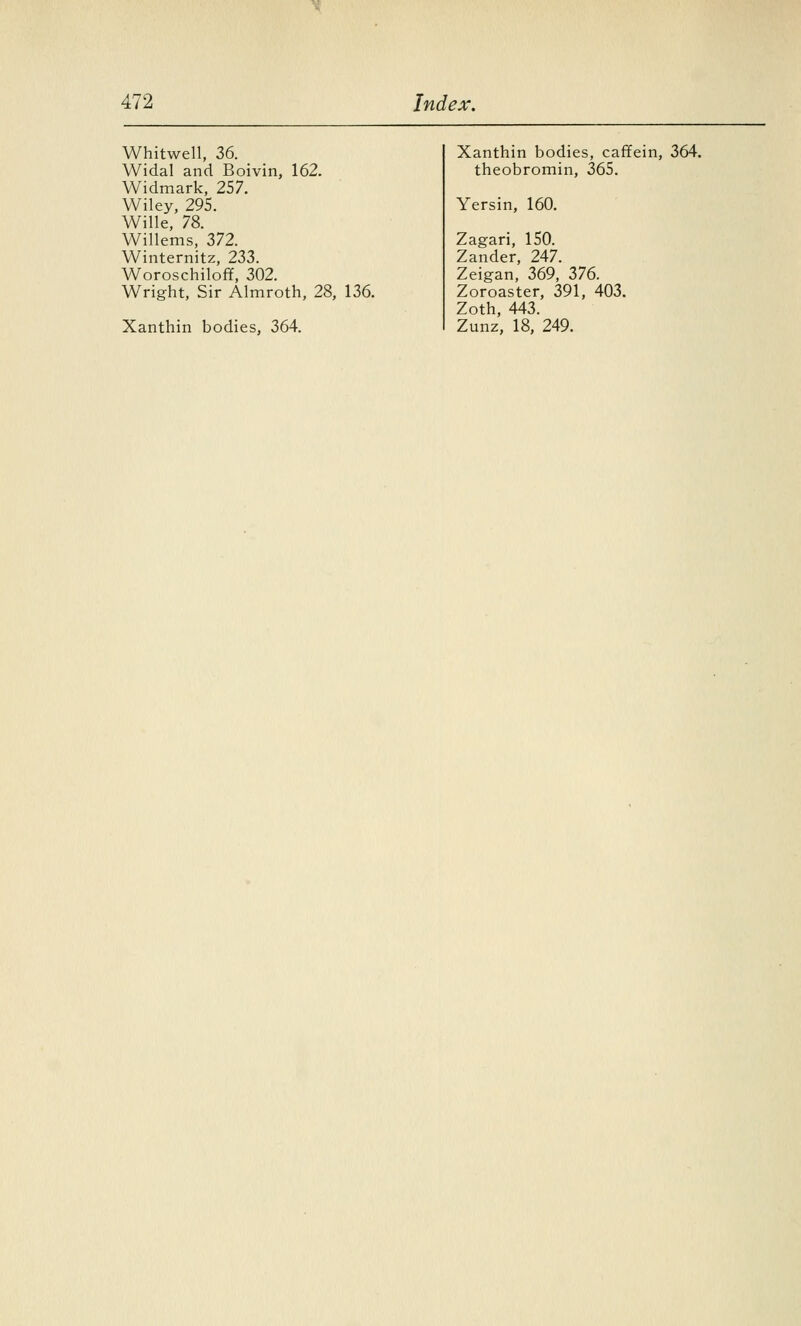 Whitwell, 36. Widal and Boivin, 162. Widmark, 257. Wiley, 295. Wille, 78. Willems, 372. Winternitz, 233. Woroschilofif, 302. Wright, Sir Almroth, 28, 136. Xanthin bodies, 364. Xanthin bodies, caffein, 364. theobromin, 365. Yersin, 160. Zagari, 150. Zander, 247. Zeigan, 369, 376. Zoroaster, 391, 403. Zoth, 443. Zunz, 18, 249.