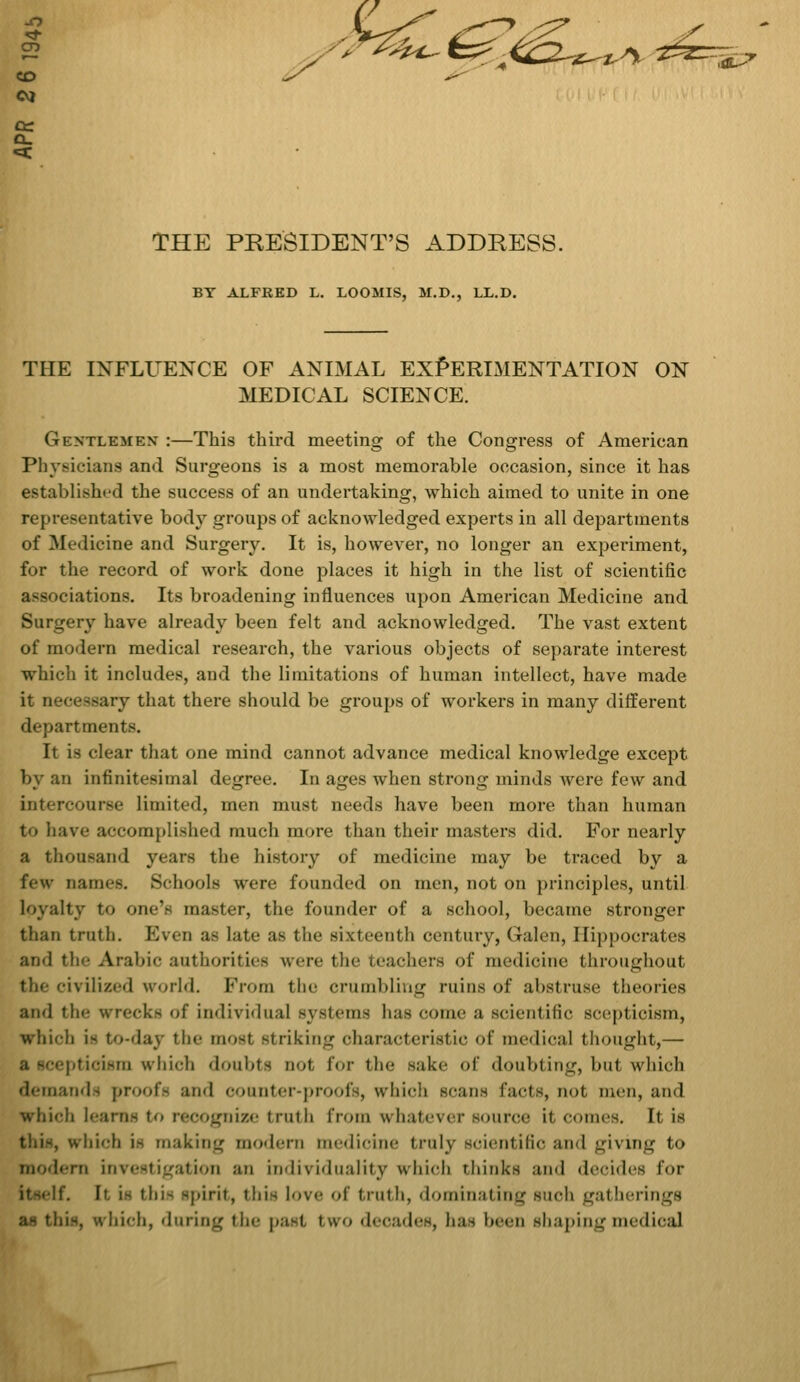 *^&3r***/% ^=r- CT) CO CVJ cc Q. THE PRESIDENT'S ADDRESS. BY ALFRED L. LOOMIS, M.D., LL.D. THE INFLUENCE OF ANIMAL EXPERIMENTATION ON MEDICAL SCIENCE. Gentlemen- :—This third meeting of the Congress of American Physicians and Surgeons is a most memorable occasion, since it has established the success of an undertaking, which aimed to unite in one representative body groups of acknowledged experts in all departments of Medicine and Surgery. It is, however, no longer an experiment, for the record of work done places it high in the list of scientific associations. Its broadening influences upon American Medicine and Surgery have already been felt and acknowledged. The vast extent of modern medical research, the various objects of separate interest which it includes, and the limitations of human intellect, have made it necessary that there should be groups of workers in many different departments. It is clear that one mind cannot advance medical knowledge except by an infinitesimal degree. In ages when strong minds were few and intercourse limited, men must needs have been more than human t<» have accomplished much more than their masters did. For nearly a thousand years the history of medicine may be traced by a few names. Schools \vi-n- founded on men, not on principles, until loyalty to one's master, the founder of a school, became stronger than truth. Even as late as the sixteenth century, Galen, Hippocrates and the Arabic authorities were the teachers of medicine throughout the civilized world. From the crumbling ruins of abstruse theories ami the wrecks of individual systems has come a scientific scepticism, which i- to-day the most Striking characteristic of medical thought,— pticism which doubts not for the sake of doubting, bul which demands proofs and counter-proofs, which scans facts, not men, and which learns to recognize truth from whatever source it conies. It is which i- making modern medicine truly scientific and giving to modern investigation an individuality which thinks and decides for itself. It. i- this spirit, this love of truth, dominating such gatherings as this, which, during the past, two decades, has been shaping medical