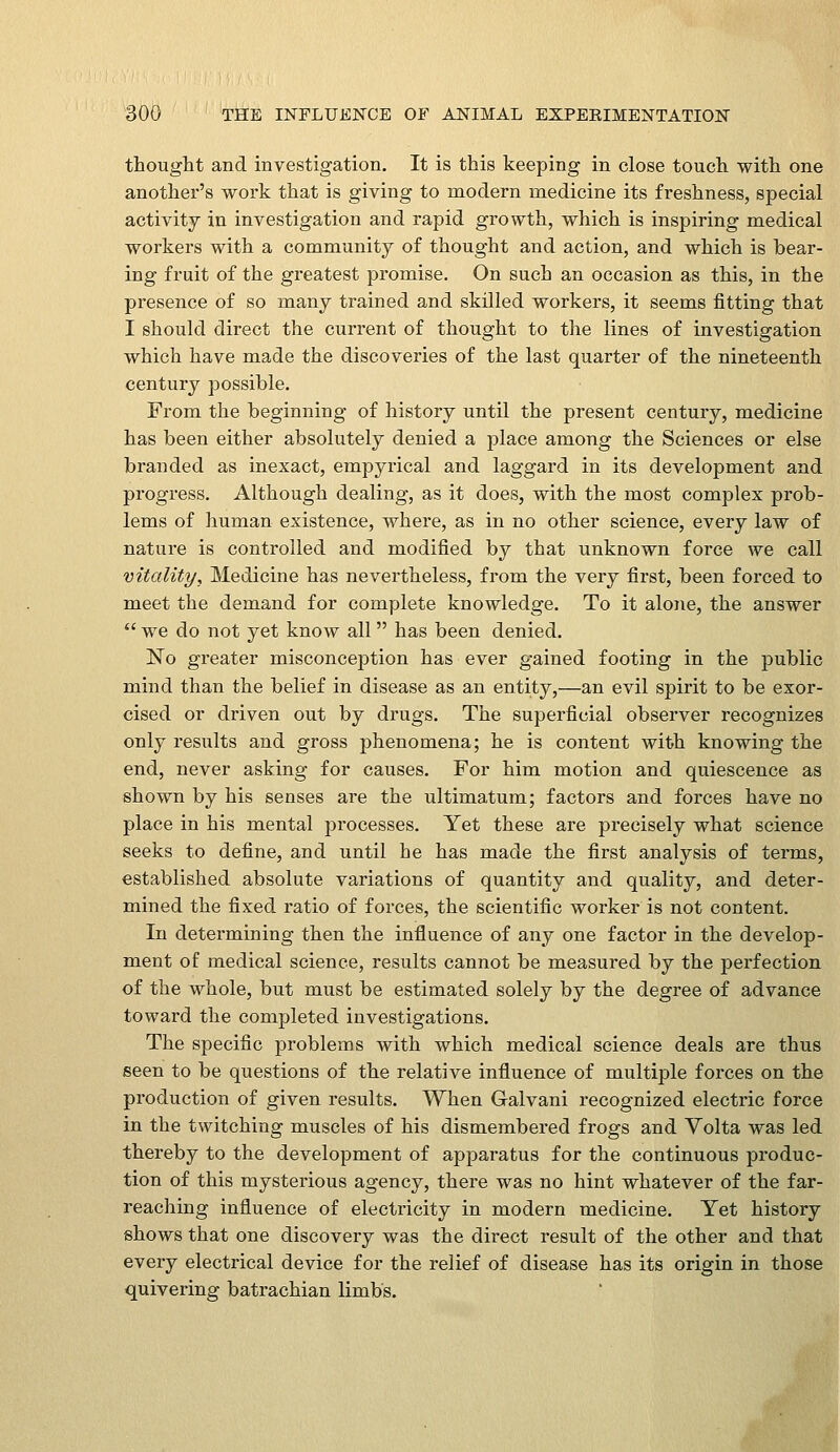 thought and investigation. It is this keeping in close touch with one another's work that is giving to modern medicine its freshness, special activity in investigation and rapid growth, which is inspiring medical workers with a community of thought and action, and which is hear- ing fruit of the greatest promise. On such an occasion as this, in the presence of so many trained and skilled workers, it seems fitting that I should direct the current of thought to the lines of investigation which have made the discoveries of the last quarter of the nineteenth century possible. From the beginning of history until the present century, medicine has been either absolutely denied a place among the Sciences or else branded as inexact, empyrical and laggard in its development and progress. Although dealing, as it does, with the most complex prob- lems of human existence, where, as in no other science, every law of nature is controlled and modified by that unknown foree we call vitality, Medicine has nevertheless, from the very first, been forced to meet the demand for complete knowledge. To it alone, the answer  we do not yet know all has been denied. No greater misconception has ever gained footing in the public mind than the belief in disease as an entity,—an evil spirit to be exor- cised or driven out by drugs. The superficial observer recognizes only results and gross phenomena; he is content with knowing the end, never asking for causes. For him motion and quiescence as shown by his senses are the ultimatum; factors and forces have no place in his mental processes. Yet these are precisely what science seeks to define, and until he has made the first analysis of terms, established absolute variations of quantity and quality, and deter- mined the fixed ratio of forces, the scientific worker is not content. In determining then the influence of any one factor in the develop- ment of medical science, results cannot be measured by the perfection of the whole, but must be estimated solely by the degree of advance toward the completed investigations. The specific problems with which medical science deals are thus seen to be questions of the relative influence of multiple forces on the production of given results. When Galvani recognized electric force in the twitching muscles of his dismembered frogs and Volta was led thereby to the development of apparatus for the continuous produc- tion of this mysterious agency, there was no hint whatever of the far- reaching influence of electricity in modern medicine. Yet history shows that one discovery was the direct result of the other and that every electrical device for the relief of disease has its origin in those quivering batrachian limbs.