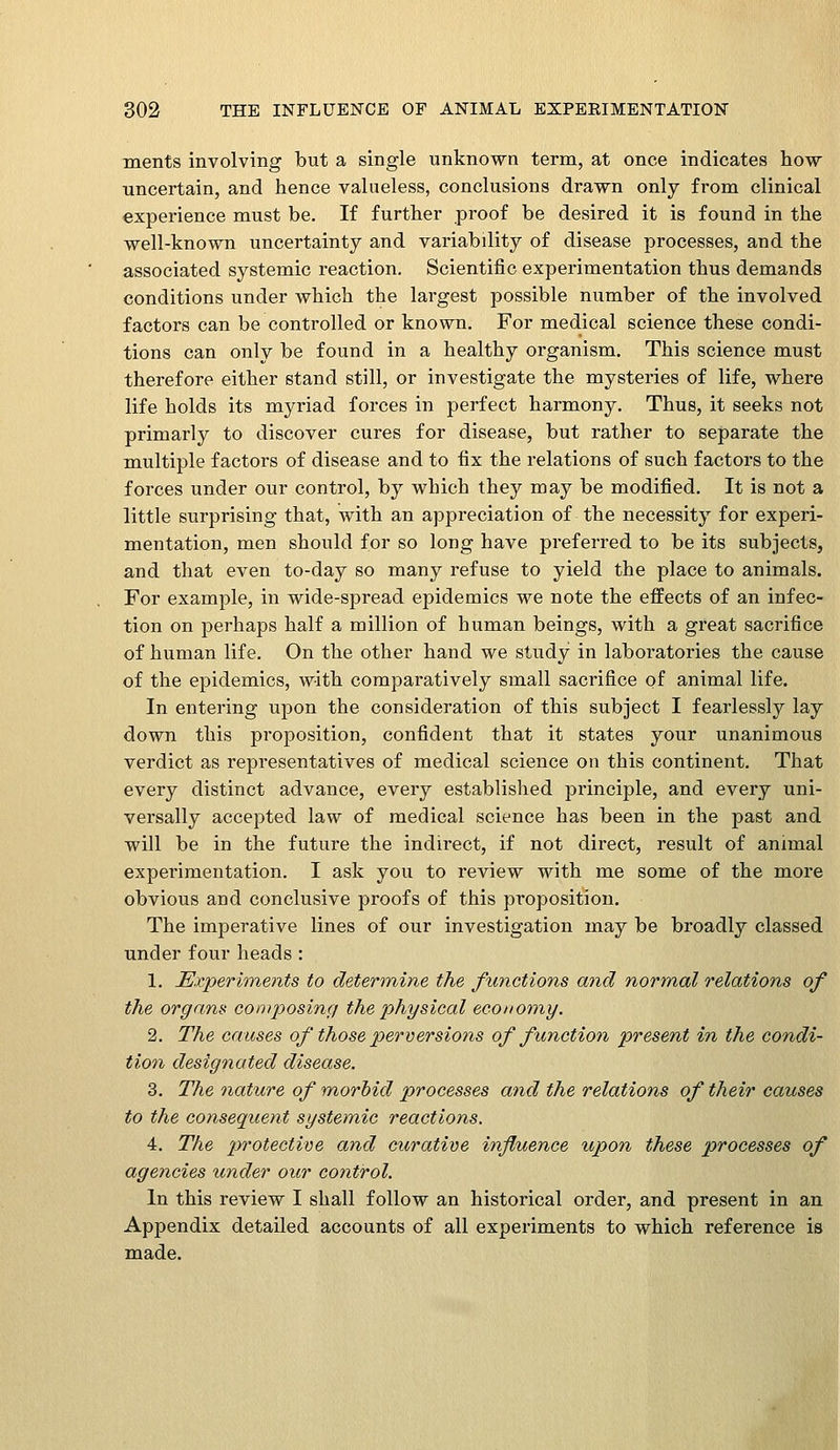 ments involving but a single unknown term, at once indicates how uncertain, and hence valueless, conclusions drawn only from clinical experience must be. If further proof be desired it is found in the well-known uncertainty and variabdity of disease processes, and the associated systemic reaction. Scientific experimentation thus demands conditions under which the largest possible number of the involved factors can be controlled or known. For medical science these condi- tions can only be found in a healthy organism. This science must therefore either stand still, or investigate the mysteries of life, where life holds its myriad forces in perfect harmony. Thus, it seeks not primarly to discover cures for disease, but rather to separate the multiple factors of disease and to fix the relations of such factors to the forces under our control, by which they may be modified. It is not a little surprising that, with an appreciation of the necessity for experi- mentation, men should for so long have preferred to be its subjects, and that even to-day so many refuse to yield the place to animals. For example, in wide-spread epidemics we note the effects of an infec- tion on perhaps half a million of human beings, with a great sacrifice of human life. On the other hand we study in laboratories the cause of the epidemics, with comparatively small sacrifice of animal life. In entering upon the consideration of this subject I fearlessly lay down this proposition, confident that it states your unanimous verdict as representatives of medical science on this continent. That every distinct advance, every established principle, and every uni- versally accepted law of medical science has been in the past and will be in the future the indirect, if not direct, result of animal experimentation. I ask you to review with me some of the more obvious and conclusive proofs of this proposition. The imperative lines of our investigation may be broadly classed under four heads : 1. ^Experiments to determine the functions and normal relations of the organs composing the physical economy. 2. The causes of those perversions of function present in the condi- tion designated disease. 3. The nature of morbid processes and the relations of their causes to the consequent systemic reactions. 4. The protective and curative influence upon these processes of agencies under our control. In this review I shall follow an historical order, and present in an Appendix detailed accounts of all experiments to which reference is made.