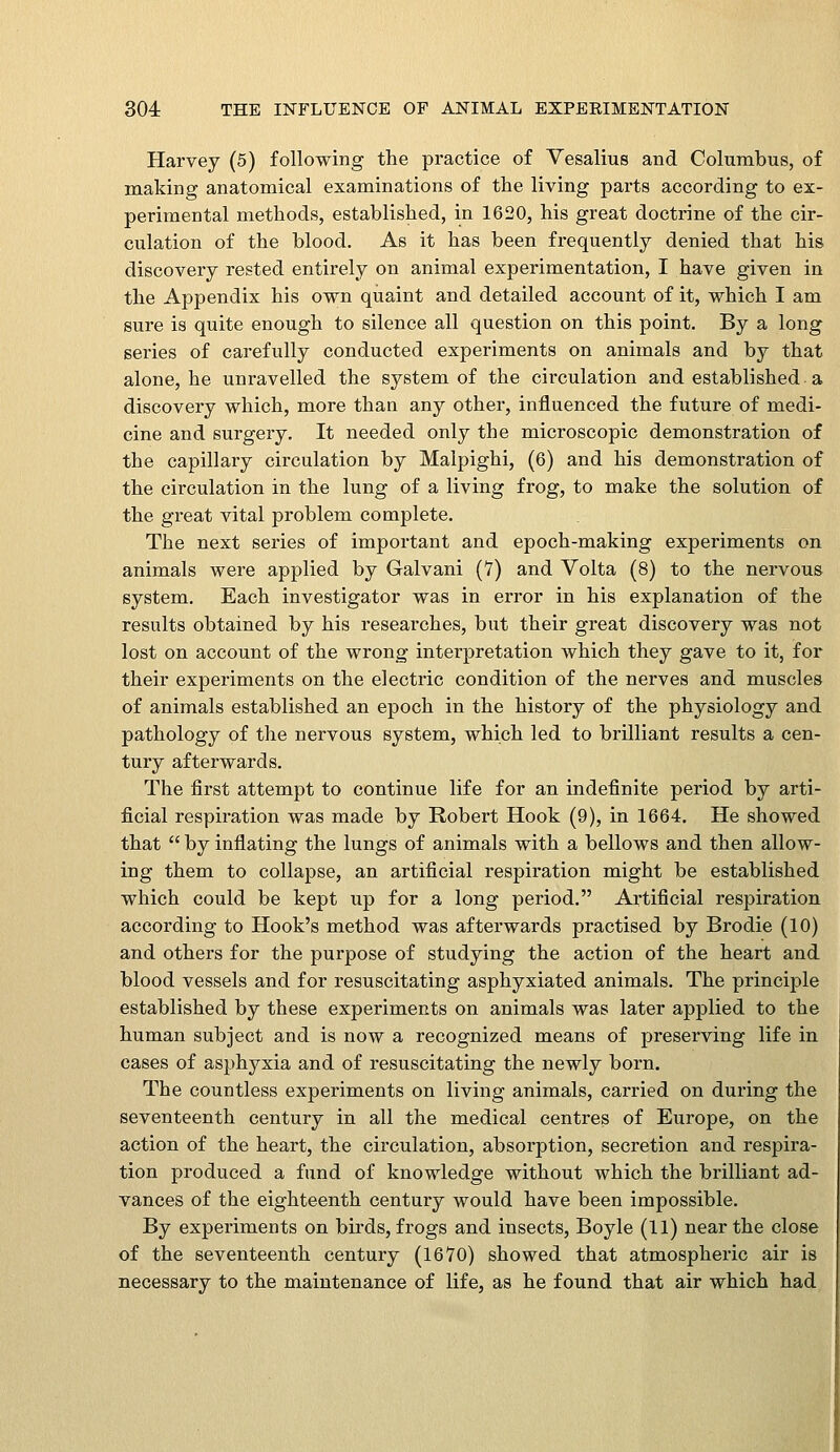 Harvey (5) following the practice of Vesalius and Columbus, of making anatomical examinations of the living parts according to ex- perimental methods, established, in 1620, his great doctrine of the cir- culation of the blood. As it has been frequently denied that his discovery rested entirely on animal experimentation, I have given in the Appendix his own quaint and detailed account of it, which I am sure is quite enough to silence all question on this point. By a long series of carefully conducted experiments on animals and by that alone, he unravelled the system of the circulation and established a discovery which, more than any other, influenced the future of medi- cine and surgery. It needed only the microscopic demonstration of the capillary circulation by Malpighi, (6) and his demonstration of the circulation in the lung of a living frog, to make the solution of the great vital problem complete. The next series of important and epoch-making experiments on animals were applied by Galvani (V) and Volta (8) to the nervous system. Each investigator was in error in his explanation of the results obtained by his researches, but their great discovery was not lost on account of the wrong interpretation which they gave to it, for their experiments on the electric condition of the nerves and muscles of animals established an epoch in the history of the physiology and pathology of the nervous system, which led to brilliant results a cen- tury afterwards. The first attempt to continue life for an indefinite period by arti- ficial respiration was made by Robert Hook (9), in 1664. He showed that  by inflating the lungs of animals with a bellows and then allow- ing them to collapse, an artificial respiration might be established which could be kept up for a long period. Artificial respiration according to Hook's method was afterwards practised by Brodie (10) and others for the purpose of studying the action of the heart and blood vessels and for resuscitating asphyxiated animals. The principle established by these experiments on animals was later applied to the human subject and is now a recognized means of preserving life in cases of asphyxia and of resuscitating the newly born. The countless experiments on living animals, carried on during the seventeenth century in all the medical centres of Europe, on the action of the heart, the circulation, absorption, secretion and respira- tion produced a fund of knowledge without which the brilliant ad- vances of the eighteenth century would have been impossible. By experiments on birds, frogs and insects, Boyle (11) near the close of the seventeenth century (1670) showed that atmospheric air is necessary to the maintenance of life, as he found that air which had