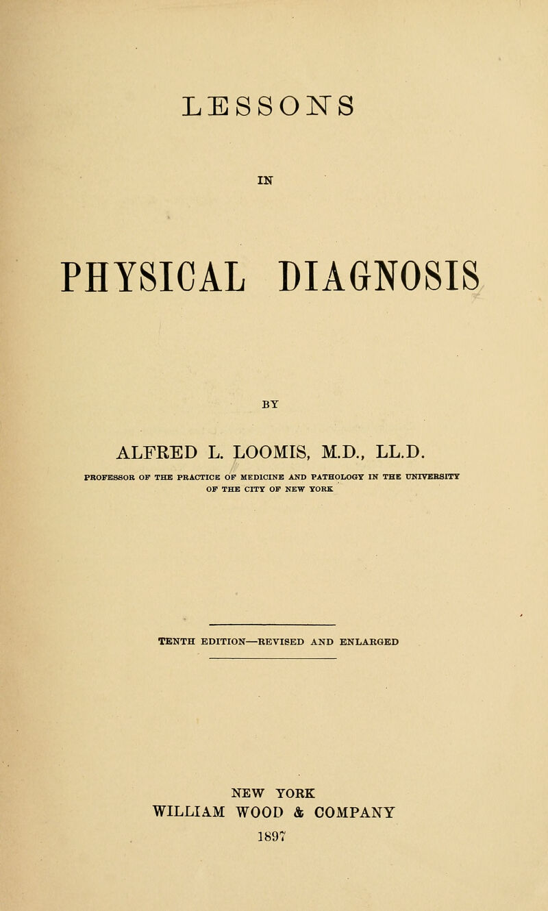 LESSONS IN PHYSICAL DIAGNOSIS BY ALFRED L. LOOMIS, M.D., LL.D. PROFESSOR OF THE PRACTICE OF MEDICINE AND PATHOLOGY IN THE UNIVERSITY OF THE CITY OF NEW YORK TENTH EDITION—REVISED AND ENLARGED NEW YORK WILLIAM WOOD & COMPANY 1897