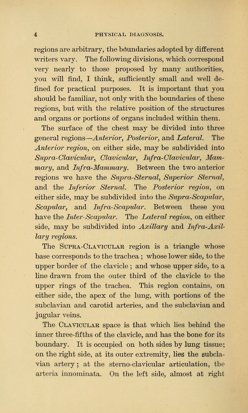regions are arbitrary, the boundaries adopted by different writers vary. The following divisions, which correspond very nearly to those proposed by many authorities, you will find, I think, sufficiently small and well de- fined for practical purposes. It is important that you should be f amiliar, not only with the boundaries of these regions, but with the relative position of the structures and organs or portions of organs included within them. The surface of the chest may be divided into three general regions—Anterior, Posterior, and Lateral. The Anterior region, on either side, may be subdivided into Supra-Clavicular, Clavicular, Infra-Clavicular, Mam- mary, and Infra-Mammary. Between the two anterior regions we have the Supra-Sternal, Superior Sternal, and the Inferior Sternal. The Posterior region, on either side, may be subdivided into the Supra-Scapular, Scapular, and Infra-Scapular. Between these you have the Inter-Scapular. The Lateral region, on either side, may be subdivided into Axillary and Infra-Axil- lary regions. The Supra-Clavicular region is a triangle whose base corresponds to the trachea ; whose lower side, to the upper border of the clavicle ; and whose upper side, to a line drawn from the outer third of the clavicle to the upper rings of the trachea. This region contains, on either side, the apex of the lung, with portions of the subclavian and carotid arteries, and the subclavian and jugular veins. The Clavicular space is that which lies behind the inner three-fifths of the clavicle, and has the bone for its boundary. It is occupied on both sides by lung tissue; on the right side, at its outer extremity, lies the subcla- vian artery; at the sterno-clavicular articulation, the arteria innominata. On the left side, almost at right