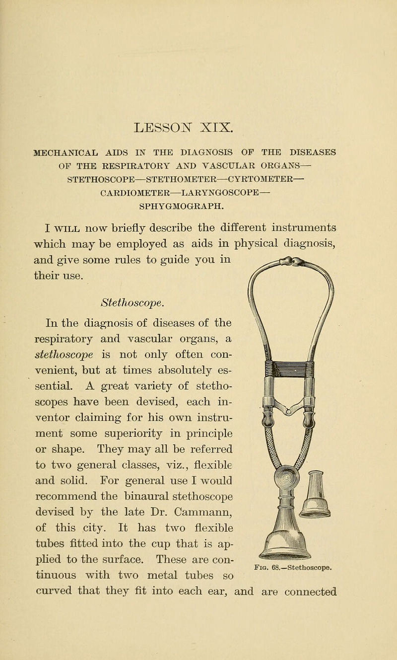 LESSOR XIX. MECHANICAL AIDS IN THE DIAGNOSIS OF THE DISEASES OF THE RESPIRATORY AND VASCULAR ORGANS— STETHOSCOPE—STETHOMETER—CYRTOMETER— CARDIOMETER—LARYNGOSCOPE— SPHYGMOGRAPH. I will now briefly describe the different instruments which may be employed as aids in physical diagnosis, and give some rules to guide you in their use. Stethoscope. In the diagnosis of diseases of the respiratory and vascular organs, a stethoscope is not only often con- venient, but at times absolutely es- sential. A great variety of stetho- scopes have been devised, each in- ventor claiming for his own instru- ment some superiority in principle or shape. They may all be referred to two general classes, viz., flexible and solid. For general use I would recommend the binaural stethoscope devised by the late Dr. Cammann, of this city. It has two flexible tubes fitted into the cup that is ap- plied to the surface. These are con- Fiq. 68.—Stethoscope. tinuous with two metal tubes so curved that they fit into each ear, and are connected