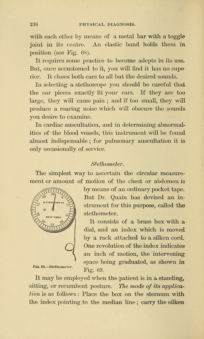 with each other by means of a metal bar with a toggle joint in its centre. An elastic band holds them in position (see Fig. 68). It requires some practice to become adepts in its use. But, once accustomed to it, you will find it has no supe- rior. It closes both ears to all but the desired sounds. In selecting a stethoscope you should be careful that the ear pieces exactly fit your ears. If they are too large, they will cause pain ; and if too small, they will produce a roaring noise which will obscure the sounds you desire to examine. In cardiac auscultation, and in determining abnormal- ities of the blood vessels, this instrument will be found almost indispensable; for pulmonary auscultation it is only occasionally of service. Stethometer. The simplest way to ascertain the circular measure- ment or amount of motion of the chest or abdomen is by means of an ordinary pocket tape. But Dr. Quain has devised an in- strument for this purpose, called the stethometer. It consists of a brass box with a dial, and an index which is moved by a rack attached to a silken cord. One revolution of the index indicates an inch of motion, the intervening space being graduated, as shown in Fig. 69. It may be employed when the patient is in a standing, sitting, or recumbent posture. The mode of its applica- tion is as follows: Place the box on the sternum with the index pointing to the median line ; carry the silken Fig. 69.—Stethometer.
