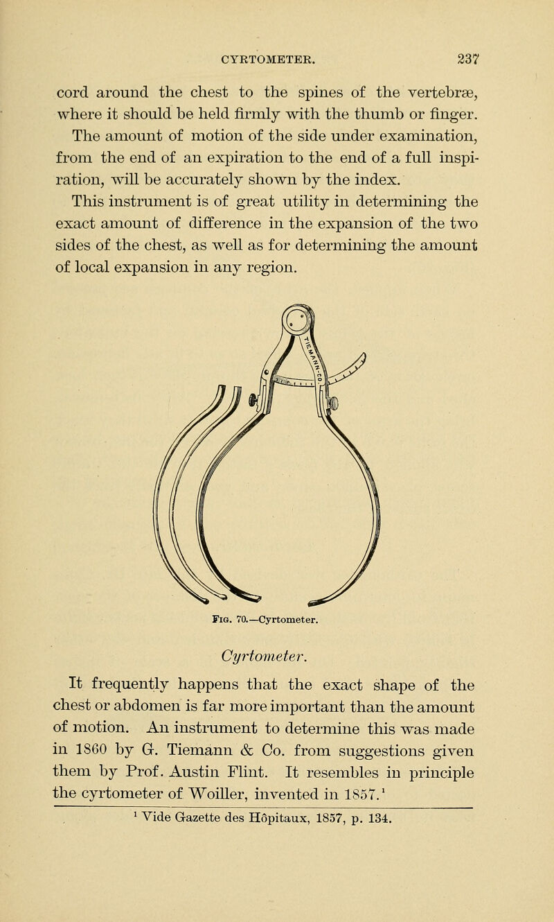 cord around the chest to the spines of the vertebrae, where it should be held firmly with the thumb or finger. The amount of motion of the side under examination, from the end of an expiration to the end of a full inspi- ration, will be accurately shown by the index. This instrument is of great utility in determining the exact amount of difference in the expansion of the two sides of the chest, as well as for determining the amount of local expansion in any region. Fig. 70.— Cyrtometer. Cyrtometer. It frequently happens that the exact shape of the chest or abdomen is far more important than the amount of motion. An instrument to determine this was made in 1860 by G. Tiemann & Co. from suggestions given them by Prof. Austin Flint. It resembles in principle the cyrtometer of Woiller, invented in 1857.' 1 Vide Gazette des H6pitaux, 1857, p. 134.