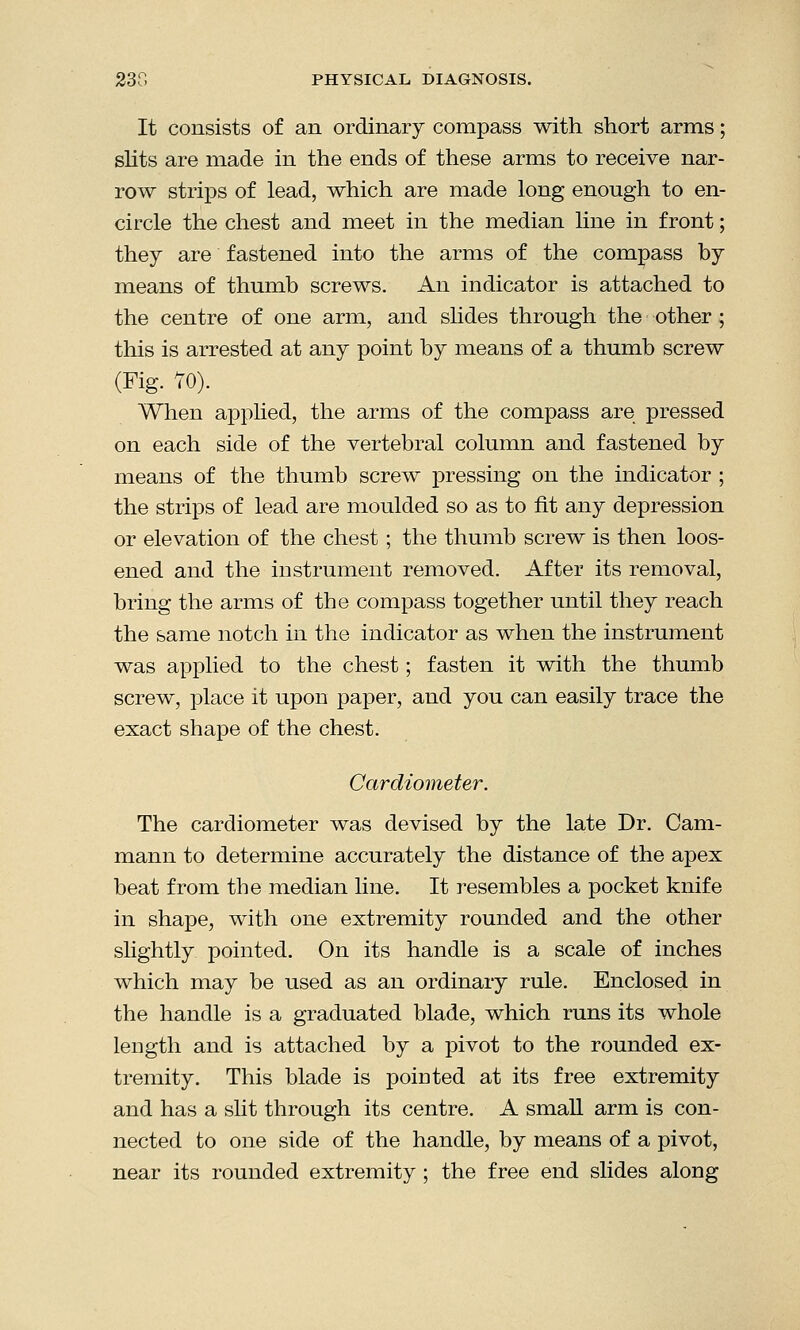 It consists of an ordinary compass with short arms; slits are made in the ends of these arms to receive nar- row strips of lead, which are made long enough to en- circle the chest and meet in the median line in front; they are fastened into the arms of the compass by means of thumb screws. An indicator is attached to the centre of one arm, and slides through the other; this is arrested at any point by means of a thumb screw (Fig. 70). When applied, the arms of the compass are pressed on each side of the vertebral column and fastened by means of the thumb screw pressing on the indicator ; the strips of lead are moulded so as to fit any depression or elevation of the chest ; the thumb screw is then loos- ened and the instrument removed. After its removal, bring the arms of the compass together until they reach the same notch in the indicator as when the instrument was applied to the chest; fasten it with the thumb screw, place it upon paper, and you can easily trace the exact shape of the chest. Cardiometer. The cardiometer was devised by the late Dr. Cam- mann to determine accurately the distance of the apex beat from the median line. It resembles a pocket knife in shape, with one extremity rounded and the other slightly pointed. On its handle is a scale of inches which may be used as an ordinary rule. Enclosed in the handle is a graduated blade, which runs its whole length and is attached by a pivot to the rounded ex- tremity. This blade is pointed at its free extremity and has a slit through its centre. A small arm is con- nected to one side of the handle, by means of a pivot, near its rounded extremity ; the free end slides along