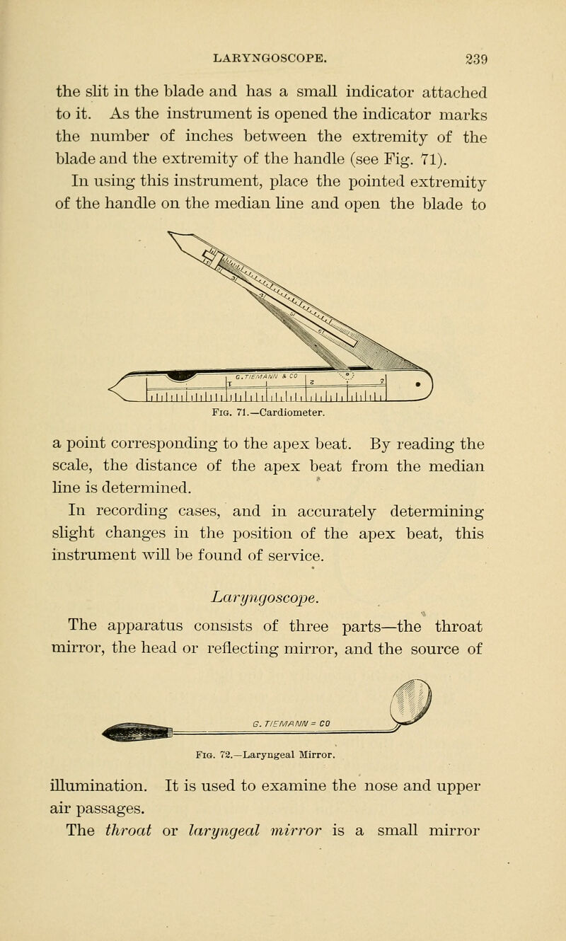 the slit in the blade and has a small indicator attached to it. As the instrument is opened the indicator marks the number of inches between the extremity of the blade and the extremity of the handle (see Fig. 71). In using this instrument, place the pointed extremity of the handle on the median line and open the blade to Fig. 71.—Cardiometer. a point corresponding to the apex beat. By reading the scale, the distance of the apex beat from the median line is determined. In recording cases, and in accurately determining- slight changes in the position of the apex beat, this instrument will be found of service. Laryngoscope. The apparatus consists of three parts—the throat mirror, the head or reflecting mirror, and the source of G. TIEMANN = CO Fig. 72.—Laryngeal Mirror. illumination. It is used to examine the nose and upper air passages. The throat or laryngeal mirror is a small mirror
