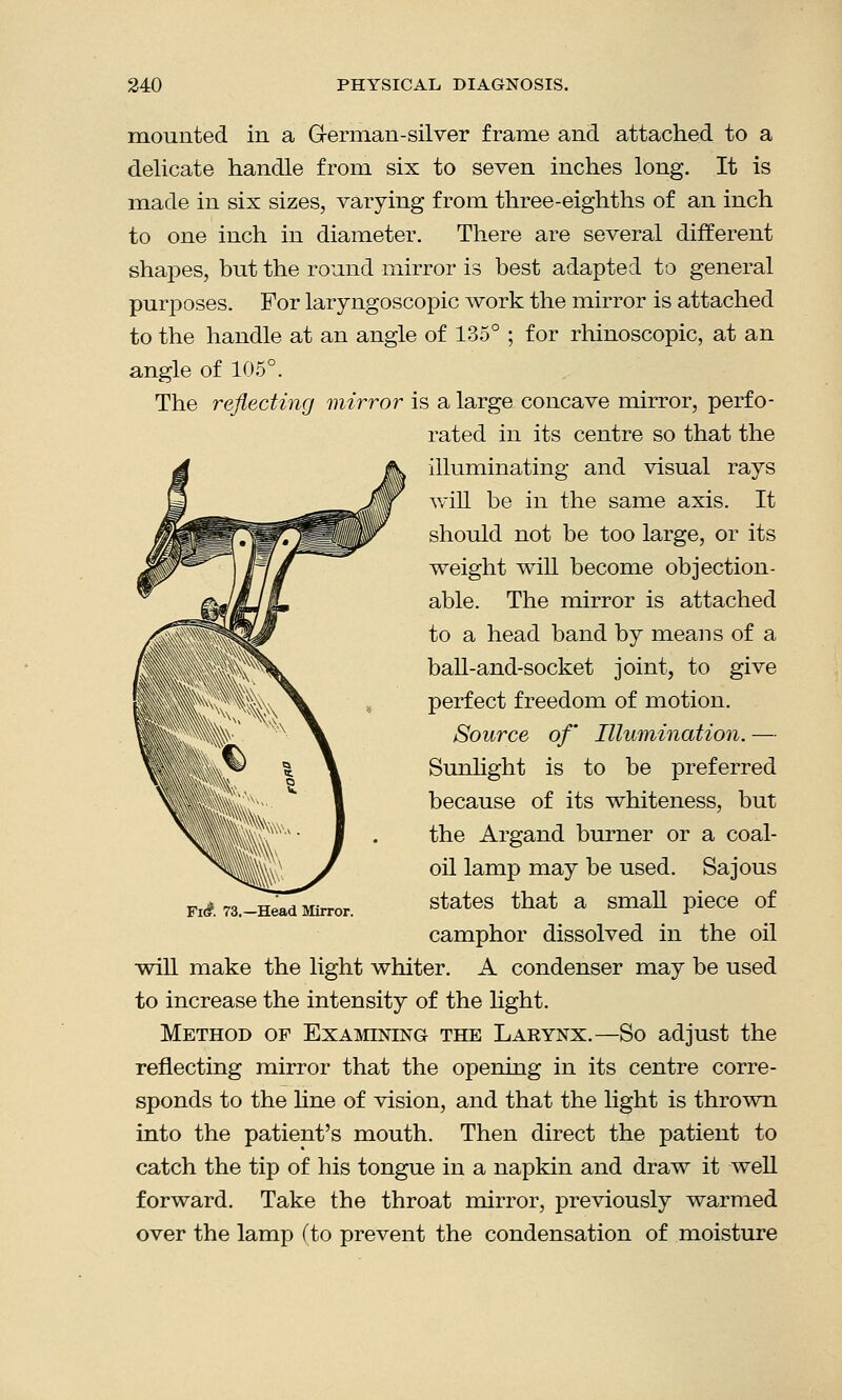 mounted in a German-silver frame and attached to a delicate handle from six to seven inches long. It is made in six sizes, varying from three-eighths of an inch to one inch in diameter. There are several different shapes, but the round mirror is best adapted to general purposes. For laryngoscopic work the mirror is attached to the handle at an angle of 135° ; for rhinoscopic, at an angle of 105°. The reflecting mirror is a large concave mirror, perfo- rated in its centre so that the illuminating and visual rays will be in the same axis. It should not be too large, or its weight will become objection- able. The mirror is attached to a head band by means of a ball-and-socket joint, to give perfect freedom of motion. Source of Illumination. — Sunlight is to be preferred because of its whiteness, but the Argand burner or a coal- oil lamp may be used. Sajous states that a small piece of camphor dissolved in the oil will make the light whiter. A condenser may be used to increase the intensity of the light. Method of Examining the Larynx.—So adjust the reflecting mirror that the opening in its centre corre- sponds to the line of vision, and that the light is thrown into the patient's mouth. Then direct the patient to catch the tip of his tongue in a napkin and draw it well forward. Take the throat mirror, previously warmed over the lamp (to prevent the condensation of moisture Fi£ 73.—Head Mirror.