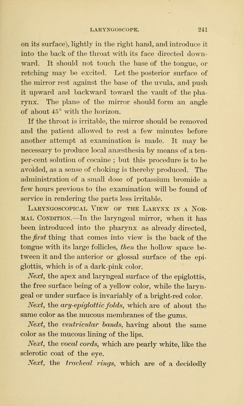 on its surface), lightly in the right hand, and introduce it into the back of the throat with its face directed down- ward. It should not touch the base of the tongue, or retching may be excited. Let the posterior surface of the mirror rest against the base of the uvula, and push it upward and backward toward the vault of the pha- rynx. The plane of the mirror should form an angle of about 45° with the horizon. If the throat is irritable, the mirror should be removed and the patient allowed to rest a few minutes before another attempt at examination is made. It may be necessary to produce local anaesthesia by means of a ten- per-cent solution of cocaine ; but this procedure is to be avoided, as a sense of choking is thereby produced. The administration of a small dose of potassium bromide a few hours previous to the examination will be found of service in rendering the parts less irritable. Laryngoscopical View of the Larynx in a Nor- mal Condition.—In the laryngeal mirror, when it has been introduced into the pharynx as already directed, the first thing that comes into view is the back of the tongue with its large follicles, then the hollow space be- tween it and the anterior or glossal surface of the epi- glottis, which is of a dark-pink color. Next, the apex and laryngeal surface of the epiglottis, the free surface being of a yellow color, while the laryn- geal or under surface is invariably of a bright-red color. Next, the ary-epiglottic folds, which are of about the same color as the mucous membranes of the gums. Next, the ventricular bands, having about the same color as the mucous lining of the lips. Next, the vocal cords, which are pearly white, like the sclerotic coat of the eye. Next, the tracheal rings, which are of a decidedly