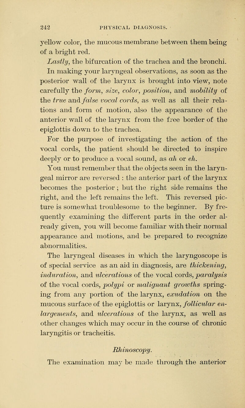 yellow color, the mucous membrane between them being of a bright red. Lastly, the bifurcation of the trachea and the bronchi. In making your laryngeal observations, as soon as the posterior wall of the larynx is brought into view, note carefully the form, size, color, position, and mobility of the true and false vocal cords, as well as all their rela- tions and form of motion, also the appearance of the anterior wall of the larynx from the free border of the epiglottis down to the trachea. For the purpose of investigating the action of the vocal cords, the patient should be directed to inspire deeply or to produce a vocal sound, as ah or eh. You must remember that the objects seen in the laryn- geal mirror are reversed : the anterior part of the larynx becomes the posterior ; but the right side remains the right, and the left remains the left. This reversed pic- ture is somewhat troublesome to the beginner. By fre- quently examining the different parts in the order al- ready given, you will become familiar with their normal appearance and motions, and be prepared to recognize abnormalities. The laryngeal diseases in which the laryngoscope is of special service as an aid in diagnosis, are thickening, induration, and ulcerations of the vocal cords, paralysis of the vocal cords, polypi or malignant growths spring- ing from any portion of the larynx, exudation on the mucous surface of the epiglottis or larynx, follicular en- largements, and ulcerations of the larynx, as well as other changes which may occur in the course of chronic laryngitis or tracheitis. Rhinoscopy. The examination may be made through the anterior