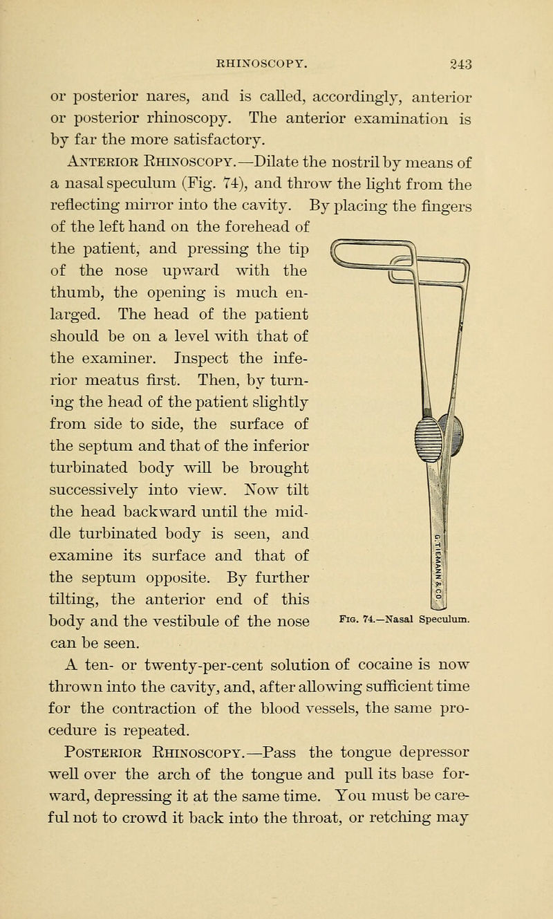 or posterior nares, and is called, accordingly, anterior or posterior rhinoscopy. The anterior examination is by far the more satisfactory. Anterior Rhinoscopy.—Dilate the nostril by means of a nasal speculum (Fig. 74), and throw the light from the reflecting mirror into the cavity. By placing the fingers of the left hand on the forehead of the patient, and pressing the tip of the nose upward with the thumb, the opening is much en- larged. The head of the patient should be on a level with that of the examiner. Inspect the infe- rior meatus first. Then, by turn- ing the head of the patient slightly from side to side, the surface of the septum and that of the inferior turbinated body will be brought successively into view. Now tilt the head backward until the mid- dle turbinated body is seen, and examine its surface and that of the septum opposite. By further tilting, the anterior end of this body and the vestibule of the nose can be seen. A ten- or twenty-per-cent solution of cocaine is now thrown into the cavity,, and, after allowing sufficient time for the contraction of the blood vessels, the same pro- cedure is repeated. Posterior Rhinoscopy.—Pass the tongue depressor well over the arch of the tongue and pull its base for- ward, depressing it at the same time. You must be care- ful not to crowd it back into the throat, or retching may Fig. 74.—Nasal Speculum.