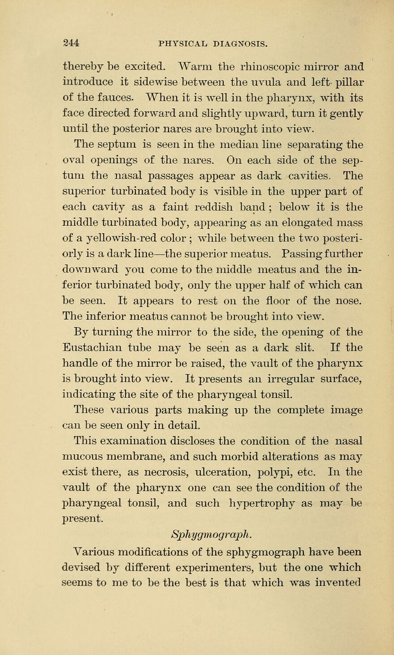 thereby be excited. Warm the rhinoscopic mirror and introduce it sidewise between the uvula and left- pillar of the fauces- When it is well in the pharynx, with its face directed forward and slightly upward, turn it gently until the posterior nares are brought into view. The septum is seen in the median line separating the oval openings of the nares. On each side of the sep- tum the nasal passages appear as dark cavities. The superior turbinated body is visible in the upper part of each cavity as a faint reddish band ; below it is the middle turbinated body, appearing as an elongated mass of a yellowish-red color ; while between the two posteri- orly is a dark line—the superior meatus. Passing further downward you come to the middle meatus and the in- ferior turbinated body, only the upper half of which can be seen. It appears to rest on the floor of the nose. The inferior meatus cannot be brought into view. By turning the mirror to the side, the opening of the Eustachian tube may be seen as a dark slit. If the handle of the mirror be raised, the vault of the pharynx is brought into view. It presents an irregular surface, indicating the site of the pharyngeal tonsil. These various parts making up the complete image can be seen only in detail. This examination discloses the condition of the nasal mucous membrane, and such morbid alterations as may exist there, as necrosis, ulceration, polypi, etc. In the vault of the pharynx one can see the condition of the pharyngeal tonsil, and such hypertrophy as may be present. Sphygmograph. Various modifications of the sphygmograph have been devised by different experimenters, but the one which seems to me to be the best is that which was invented