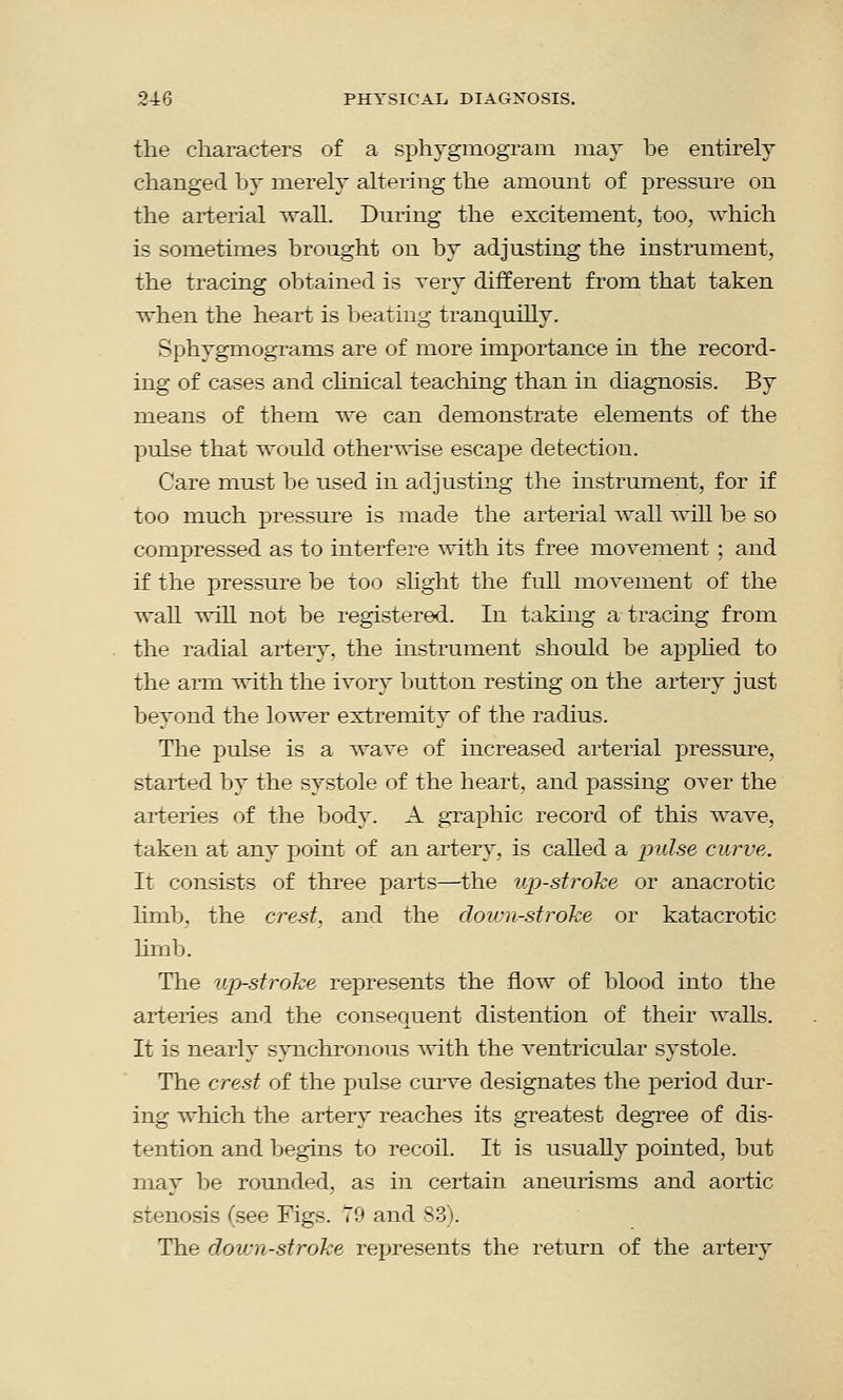 the characters of a sphygmogram may be entirely changed by merely altering the amount of pressure on the arterial wall. During the excitement, too, which is sometimes brought on by adjusting the instrument, the tracing obtained is very different from that taken when the heart is beating tranquilly. Sphygmograms are of more importance in the record- ing of cases and clinical teaching than in diagnosis. By means of them we can demonstrate elements of the pulse that would otherwise escape detection. Care must be used in adjusting the instrument, for if too much pressure is made the arterial wall will be so compressed as to interfere with its free movement ; and if the pressure be too slight the full movement of the wall will not be registered. In taking a tracing from the radial artery, the instrument should be applied to the arm with the ivory button resting on the artery just beyond the lower extremity of the radius. The pulse is a wave of increased arterial pressure, started by the systole of the heart, and passing over the arteries of the body. A graphic record of this wave, taken at any point of an artery, is called a pulse curve. It consists of three parts—the upstroke or anacrotic limb, the crest, and the down-stroke or katacrotic limb. The upj-stroke represents the flow of blood into the arteries and the consequent distention of their walls. It is nearly synchronous with the ventricular systole. The crest of the pulse curve designates the period dur- ing which the artery reaches its greatest degree of dis- tention and begins to recoil. It is usually pointed, but may be rounded, as in certain aneurisms and aortic stenosis (see Figs. 79 and S3). The down-stroke represents the return of the artery
