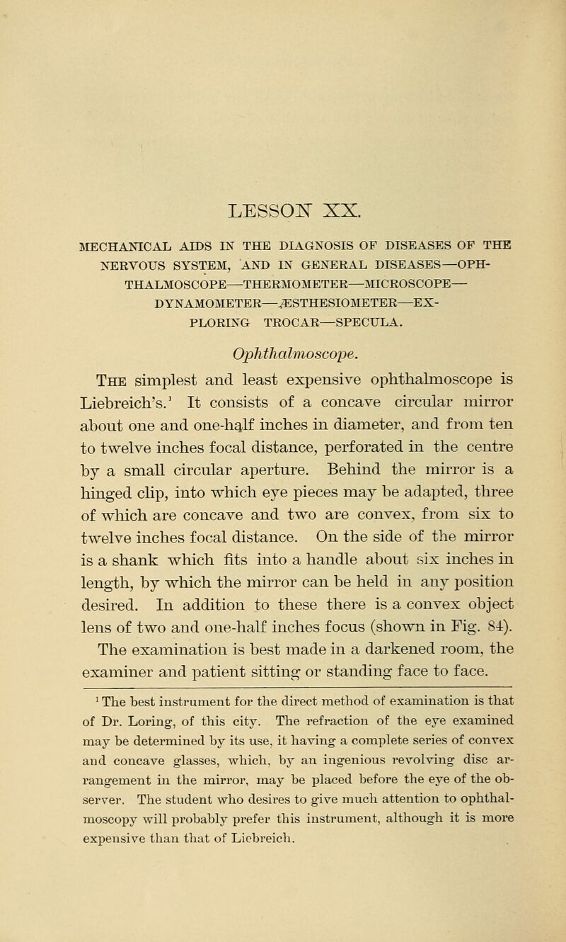 MECHANICAL AIDS IN THE DIAGNOSIS OF DISEASES OP THE NERVOUS SYSTEM, AND IN GENERAL DISEASES—OPH- THALMOSCOPE—THERMOMETER—MICROSCOPE— DYNAMOMETER—^ESTHESIOMETER—EX- PLORING TROCAR—SPECULA. Ophthalmoscope. The simplest and least expensive ophthalmoscope is Liebreich's.1 It consists of a concave circular mirror about one and one-half inches in diameter, and from ten to twelve inches focal distance, perforated in the centre by a small circular aperture. Behind the mirror is a hinged clip, into which eye pieces may be adapted, three of which are concave and two are convex, from six to twelve inches focal distance. On the side of the mirror is a shank which fits into a handle about six inches in length, by which the mirror can be held in any position desired. In addition to these there is a convex object lens of two and one-half inches focus (shown in Fig. 84). The examination is best made in a darkened room, the examiner and patient sitting or standing face to face. 1 The best instrument for the direct method of examination is that of Dr. Loring, of this city. The refraction of the eye examined may be determined by its use, it having a complete series of convex and concave glasses, which, by an ingenious revolving disc ar- rangement in the mirror, may be placed before the eye of the ob- server. The student who desires to give much attention to ophthal- moscopy will probably prefer this instrument, although it is more expensive than that of Licbreich.